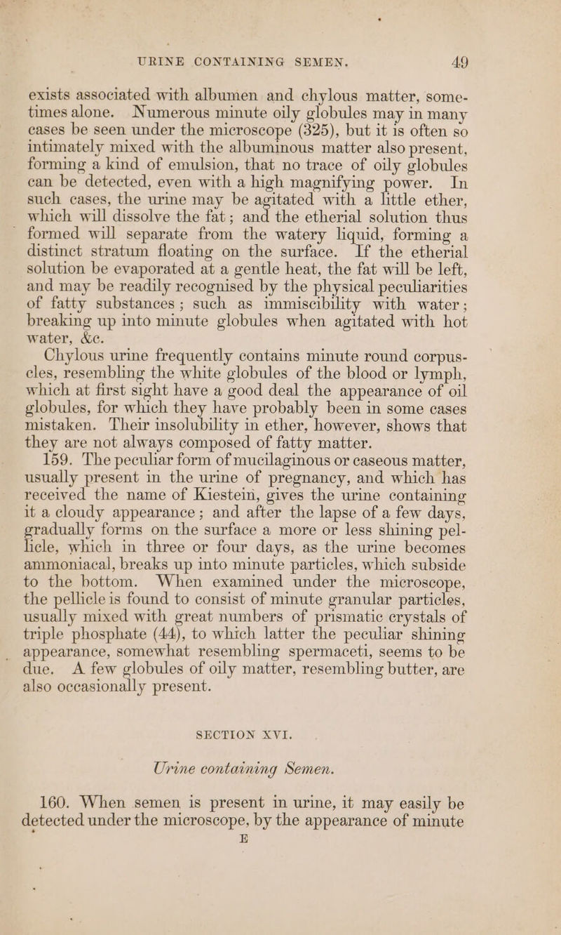 exists associated with albumen and chylous matter, some- times alone. Numerous minute oily globules may in many cases be seen under the microscope (325), but it 1s often so intimately mixed with the albumimous matter also present, forming a kind of emulsion, that no trace of oily globules can be detected, even with a high magnifying power. In such cases, the urine may be agitated with a little ether, which will dissolve the fat ; and the etherial solution thus _ formed will separate from the watery liquid, forming a distinct stratum floating on the surface. If the etherial solution be evaporated at a gentle heat, the fat will be left, and may be readily recognised by the physical peculiarities of fatty substances; such as immiscibility with water ; breaking up into minute globules when agitated with hot water, &amp;c. Chylous urine frequently contains minute round corpus- cles, resembling the white globules of the blood or lymph, which at first sight have a good deal the appearance of oil globules, for which they have probably been in some cases mistaken. Their insolubility in ether, however, shows that they are not always composed of fatty matter. 159. The peculiar form of mucilaginous or caseous matter, usually present in the urine of pregnancy, and which has received the name of Kiestein, gives the urine containing it a cloudy appearance; and after the lapse of a few days, adually forms on the surface a more or less shining pel- tein. which in three or four days, as the urine becomes ammoniacal, breaks up into minute particles, which subside to the bottom. When examined under the microscope, the pellicle is found to consist of minute granular particles, usually mixed with great numbers of prismatic crystals of triple phosphate (44), to which latter the peculiar shining appearance, somewhat resembling spermaceti, seems to be due. A few globules of oily matter, resembling butter, are also occasionally present. SECTION XVI. Urine containing Semen. 160. When semen is present in urine, it may easily be detected under the microscope, by the appearance of minute E