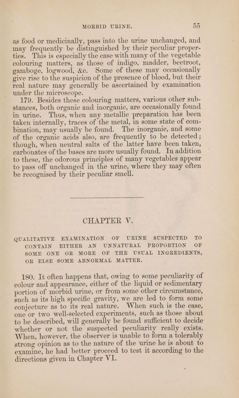 as food or medicinally, pass into the urine unchanged, and may frequently be distinguished by their pecuhar proper- ties. This is especially the case with many of the vegetable colouring matters, as those of indigo, madder, beetroot, gamboge, logwood, &amp;c. Some of these may occasionally give rise to the suspicion of the presence of blood, but their real nature may generally be ascertained by examination under the microscope. 179. Besides these colouring matters, various other sub- stances, both organic and inorganic, are occasionally found in urine. Thus, when any metallic preparation has been taken internally, traces of the metal, in some state of com- bination, may usually be found. The inorganic, and some of the organic acids also, are frequently to be detected ; though, when neutral salts of the latter have been taken, carbonates of the bases are more usually found. In addition to these, the odorous principles of many vegetables appear to pass off unchanged in the urine, where they may often be recognised by their peculiar smell. CHAPTER V. QUALITATIVE EXAMINATION OF URINE SUSPECTED TO CONTAIN EITHER AN UNNATURAL PROPORTION OF SOME ONE OR MORE OF THE USUAL INGREDIENTS, OR ELSE SOME ABNORMAL MATTER. 180. It often happens that, owing to some peculiarity of colour and appearance, either of the liquid or sedimentary portion of morbid urine, or from some other circumstance, such as its high specific gravity, we are led to form some conjecture as to its real nature. When such is the case, one or two well-selected experiments, such as those about to be described, will generally be found sufficient to decide whether or not the suspected peculiarity really exists. When, however, the observer is unable to form a tolerably strong opinion as to the nature of the urine he is about to examine, he had better proceed to test it according to the directions given in Chapter VI.