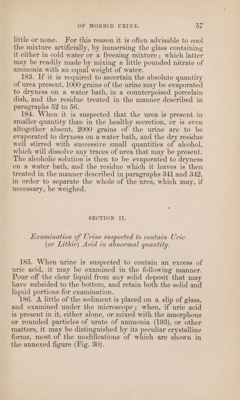 little or none. For this reason it is often advisable to cool the mixture artificially, by immersing the glass containing it either in cold water or a freezing mixture; which latter may be readily made by mixing a little pounded nitrate of ammonia with an equal weight of water. 183. If it is required to ascertain the absolute quantity of urea present, 1000 grains of the urine may be evaporated to dryness on a water bath, in a counterpoised porcelain dish, and the residue treated in the manner described in paragraphs 52 to 56. 184. When it is suspected that the urea is present in smaller quantity than in the healthy secretion, or is even altogether absent, 2000 grains of the urine are to be evaporated to dryness on a water bath, and the dry residue well stirred with successive small quantities of alcohol, which will dissolve any traces of urea that may be present. The alcoholic solution is then to be evaporated to dryness on a water bath, and the residue which it leaves is then treated in the manner described in paragraphs 341 and 342, in order to separate the whole of the urea, which may, if necessary, be weighed. SECTION II. Examination of Urine suspected to contain Uric (or Lathic) Acid in abnormal quantity. 185. When urine is suspected to contain an excess of uric acid, it may be examined in the following manner. Pour off the clear liquid from any solid deposit that may have subsided to the bottom, and retain both the solid and liquid portions for examination. 186. A little of the sediment is placed on a slip of glass, and examined under the microscope; when, if uric acid is present in it, either alone, or mixed with the amorphous or rounded particles of urate of ammonia (193), or other matters, it may be distinguished by its peculiar crystalline forms, most of the modifications of which are shown in the annexed figure (Fig. 30).