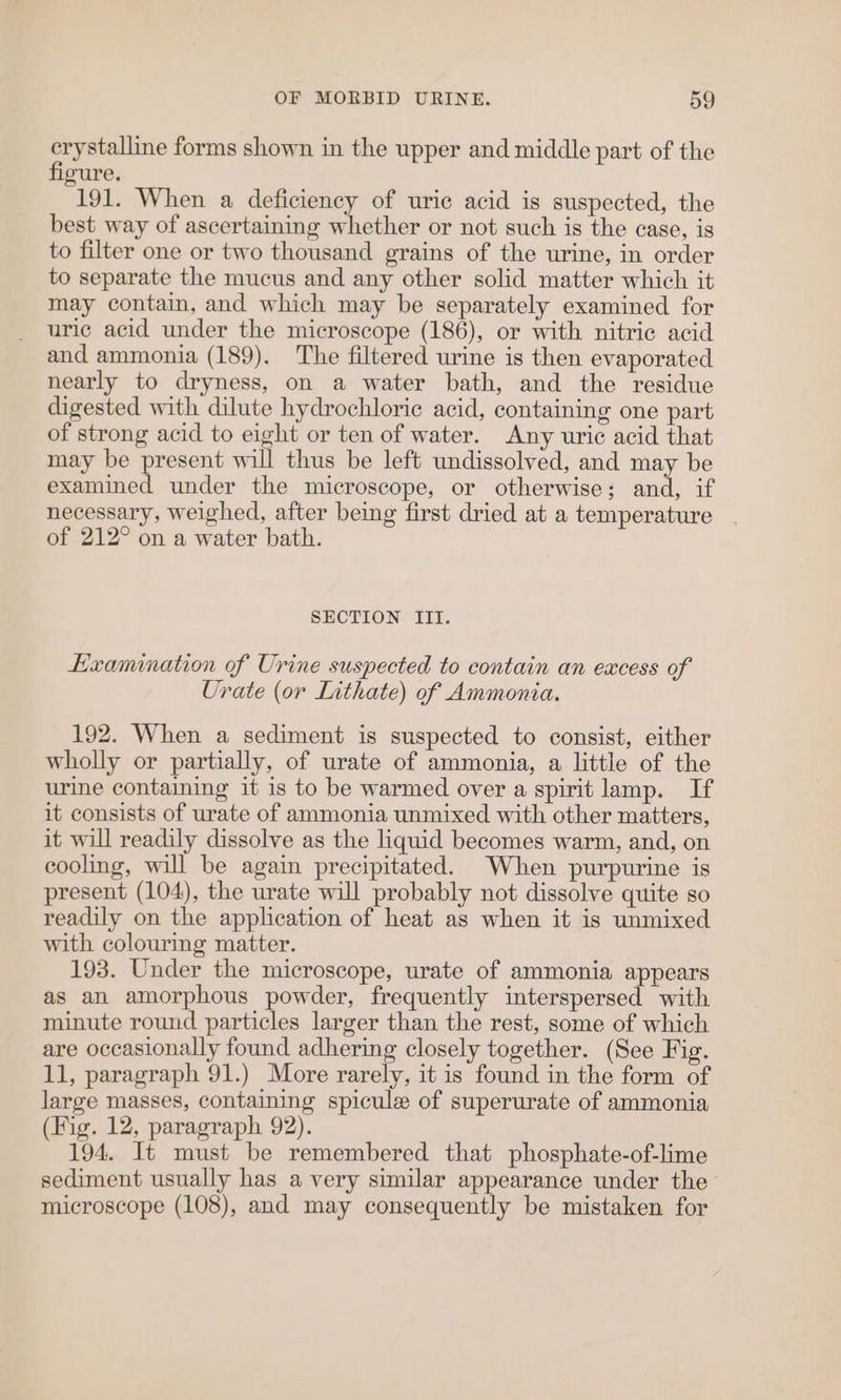 ane forms shown in the upper and middle part of the ure. 191. When a deficiency of uric acid is suspected, the best way of ascertaining whether or not such is the case, is to filter one or two thousand grains of the urine, in order to separate the mucus and any other solid matter which it may contain, and which may be separately examined for uric acid under the microscope (186), or with nitric acid and ammonia (189). The filtered urine is then evaporated nearly to dryness, on a water bath, and the residue digested with dilute hydrochloric acid, containing one part of strong acid to eight or ten of water. Any uric acid that may be present will thus be left undissolved, and may be examined under the microscope, or otherwise; and, if necessary, weighed, after being first dried at a temperature of 212° on a water bath. SECTION III. Examination of Urine suspected to contain an excess of Urate (or Lithate) of Ammonia. 192. When a sediment is suspected to consist, either wholly or partially, of urate of ammonia, a little of the urine containing it is to be warmed over a spirit lamp. If it consists of urate of ammonia unmixed with other matters, it will readily dissolve as the liquid becomes warm, and, on cooling, will be again precipitated. When purpurine is present (104), the urate will probably not dissolve quite so readily on the application of heat as when it is unmixed with colouring matter. 193. Under the microscope, urate of ammonia appears as an amorphous powder, frequently interspersed with minute round particles larger than the rest, some of which are occasionally found adhering closely together. (See Fig. 11, paragraph 91.) More rarely, it is found in the form of large masses, containing spicule of superurate of ammonia (Fig. 12, paragraph 92). 194. It must be remembered that phosphate-of-lime sediment usually has a very similar appearance under the’ microscope (108), and may consequently be mistaken for