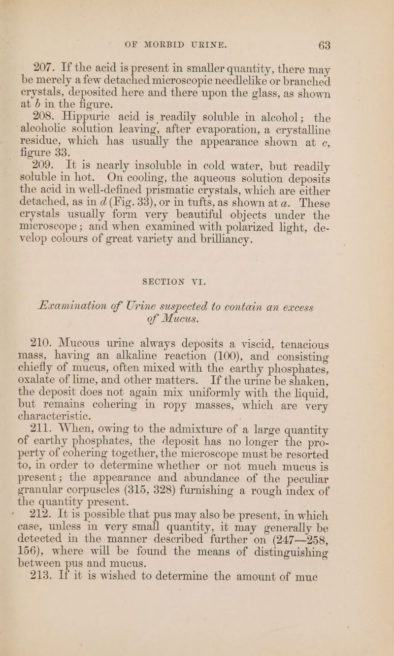 207. If the acid is present in smaller quantity, there may be merely a few detached microscopic needlelike or branched crystals, deposited here and there upon the glass, as shown at 5 in the figure. 208. Hippuric acid is readily soluble in alcohol; the alcoholic solution leaving, after evaporation, a crystalline residue, which has usually the appearance shown at ec, 209. It is nearly insoluble in cold water, but readily soluble in hot. On cooling, the aqueous solution deposits the acid in well-defined prismatic crystals, which are either detached, as in d (Fig. 33), or in tufts,as shown ata. These crystals usually form very beautiful objects under the microscope ; and when examined with polarized light, de- velop colours of great variety and brilliancy. SECTION VI. Examination of Urine suspected to contain an excess of Mucus. 210. Mucous urine always deposits a viscid, tenacious mass, having an alkaline reaction (100), and consisting chiefly of mucus, often mixed with the earthy phosphates, oxalate of lime, and other matters. If the urine be shaken, the deposit does not again mix uniformly with the liquid, but remains cohering in ropy masses, which are very characteristic. 211. When, owing to the admixture of a large quantity of earthy phosphates, the deposit has no longer the pro- perty of cohering together, the microscope must be resorted to, in order to determine whether or not much mucus is present; the appearance and abundance of the peculiar granular corpuscles (315, 328) furnishing a rough index of the quantity present. 212. It is possible that pus may also be present, in which case, unless in very small quantity, it may generally be detected in the manner described further on (247—258, 156), where will be found the means of distinguishing between pus and mucus. 213. If it is wished to determine the amount of muc