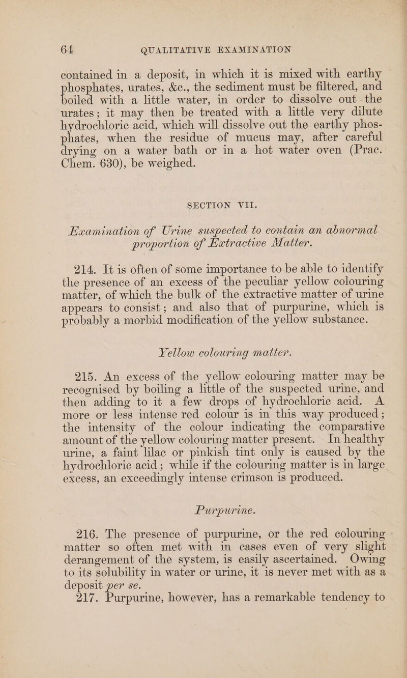 contained in a deposit, in which it is mixed with earthy phosphates, urates, &amp;c., the sediment must be filtered, and boiled with a little water, in order to dissolve out the urates ; it may then be treated with a little very dilute hydrochloric acid, which will dissolve out the earthy phos- phates, when the residue of mucus may, after careful drying on a water bath or in a hot water oven (Prac. Chem. 630), be weighed. SECTION VII. Examination of Urine suspected to contain an abnormal proportion of Hatractive Matter. 214. It is often of some importance to be able to identify the presence of an excess of the peculiar yellow colouring matter, of which the bulk of the extractive matter of urine appears to consist; and also that of purpurime, which is probably a morbid modification of the yellow substance. Yellow colouring matter. 215. An excess of the yellow colouring matter may be recognised by boiling a little of the suspected urine, and then adding to it a few drops of hydrochloric acid. <A more or less intense red colour is in this way produced ; the intensity of the colour indicating the comparative amount of the yellow colouring matter present. In healthy urine, a faint lilac or pinkish tint only is caused by the hydrochloric acid; while if the colouring matter is in large excess, an exceedingly intense crimson is produced. Purpurine. 216. The presence of purpurine, or the red colouring matter so often met with in cases even of very slght derangement of the system, is easily ascertained. Owing to its solubility in water or urine, it 1s never met with as a deposit per se. 217. Purpurine, however, has a remarkable tendency to