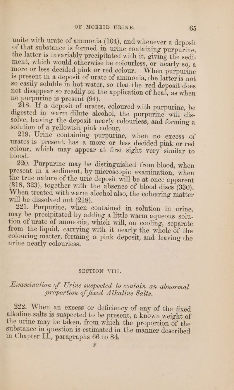 ~ unite with urate of ammonia (104), and whenever a deposit of that substance is formed in urine containing purpurine, the latter is invariably precipitated with it, giving the sedi- ment, which would otherwise be colourless, or nearly so, a more or less decided pink or red colour. When purpurine is present in a deposit of urate of ammonia, the latter is not so easily soluble in hot water, so that the red deposit does not disappear so readily on the application of heat, as when _ no purpurine is present (94). 218. If a deposit of urates, coloured with purpurine, be digested in warm dilute alcohol, the purpurine will dis- solve, leaving the deposit nearly colourless, and forming a solution of a yellowish pink colour. 219. Urine containing purpurine, when no excess of urates is present, has a more or less decided pink or red colour, which may appear at first sight very similar to blood. 220. Purpurine may be distinguished from blood, when present in a sediment, by microscopic examination, when the true nature of the uric deposit will be at once apparent (318, 323), together with the absence of blood discs (330). When treated with warm alcohol also, the colouring matter will be dissolved out (218). 221. Purpurine, when contained in solution in urine, may be precipitated by adding a little warm aqueous solu- tion of urate of ammonia, which will, on cooling, separate from the liquid, carrying with it nearly the whole of the colouring matter, forming a pink deposit, and leaving the urine nearly colourless. ! SECTION VIII. Examination of Urine suspected to contain an abnormal proportion of fixed Alkaline Salts. 222. When an excess or deficiency of any of the fixed alkaline salts is suspected to be present, a known weight of the urine may be taken, from which the proportion of the substance in question is estimated in the manner described in Chapter II., paragraphs 66 to 84.