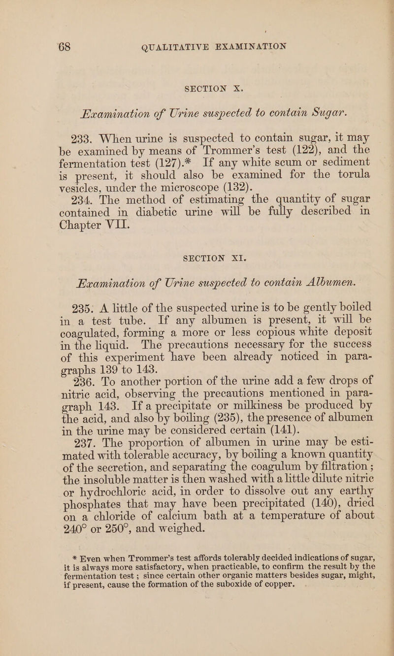 SECTION X. Examination of Urine suspected to contain Sugar. 233. When urine is suspected to contain sugar, it may be examined by means of Trommer’s test (122), and the fermentation test (127).* If any white scum or sediment is present, it should also be examined for the torula vesicles, under the microscope (132). 234. The method of estimating the quantity of sugar contained in diabetic urine will be fully described in Chapter VII. SECTION XI. Examination of Urine suspected to contain Albumen. 935. A little of the suspected urine is to be gently boiled in a test tube. If any albumen is present, it will be coagulated, forming a more or less copious white deposit in the liquid. The precautions necessary for the success of this experiment have been already noticed in para- graphs 139 to 143. 236. To another portion of the urine add a few drops of nitric acid, observing the precautions mentioned in para- graph 143. Ifa precipitate or milkiness be produced by the acid, and also by boiling (235), the presence of albumen in the urine may be considered certain (141). 237. The proportion of albumen in urine may be esti- mated with tolerable accuracy, by boiling a known quantity of the secretion, and separating the coagulum by filtration ; the insoluble matter is then washed with a little dilute nitric or hydrochloric acid, in order to dissolve out any earthy phosphates that may have been precipitated (140), dried on a chloride of calcium bath at a temperature of about 240° or 250°, and weighed. * Even when Trommer’s test affords tolerably decided indications of sugar, it is always more satisfactory, when practicable, to confirm the result by the fermentation test ; since certain other organic matters besides sugar, might, if present, cause the formation of the suboxide of copper.