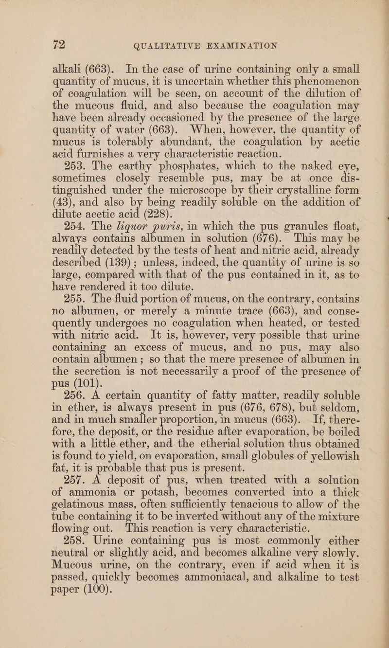 alkali (663). In the case of urine containing only a small quantity of mucus, it is uncertain whether this phenomenon of coagulation will be seen, on account of the dilution of the mucous fluid, and also because the coagulation may have been already occasioned by the presence of the large quantity of water (663). When, however, the quantity of mucus is tolerably abundant, the coagulation by acetic acid furnishes a very characteristic reaction. 253. The earthy phosphates, which to the naked eye, sometimes closely resemble pus, may be at once dis- tinguished under the microscope by their crystalline form (43), and also by being readily soluble on the addition of dilute acetic acid (228). 254. The liquor puris, in which the pus granules float, always contains albumen in solution (676). This may be readily detected by the tests of heat and nitric acid, already described (139); unless, indeed, the quantity of urine is so large, compared with that of the pus contained in it, as to have rendered it too dilute. 255. The fluid portion of mucus, on the contrary, contains no albumen, or merely a minute trace (663), and conse- quently undergoes no coagulation when heated, or tested with nitric acid. It is, however, very possible that urine containing an excess of mucus, and no pus, may also contain albumen; so that the mere presence of albumen in the secretion is not necessarily a proof of the presence of pus (101). 256. A certain quantity of fatty matter, readily soluble in ether, is always present in pus (676, 678), but seldom, and in much smaller proportion, in mucus (663). If, there- fore, the deposit, or the residue after evaporation, be boiled with a little ether, and the etherial solution thus obtained is found to yield, on evaporation, small globules of yellowish fat, it is probable that pus is present. 257. A deposit of pus, when treated with a solution of ammonia or potash, becomes converted into a thick gelatinous mass, often sufficiently tenacious to allow of the tube containing it to be inverted without any of the mixture flowing out. This reaction is very characteristic. 258. Urine containing pus is most commonly either neutral or slightly acid, and becomes alkaline very slowly. Mucous urine, on the contrary, even if acid when it is passed, quickly becomes ammoniacal, and alkaline to test paper (100).