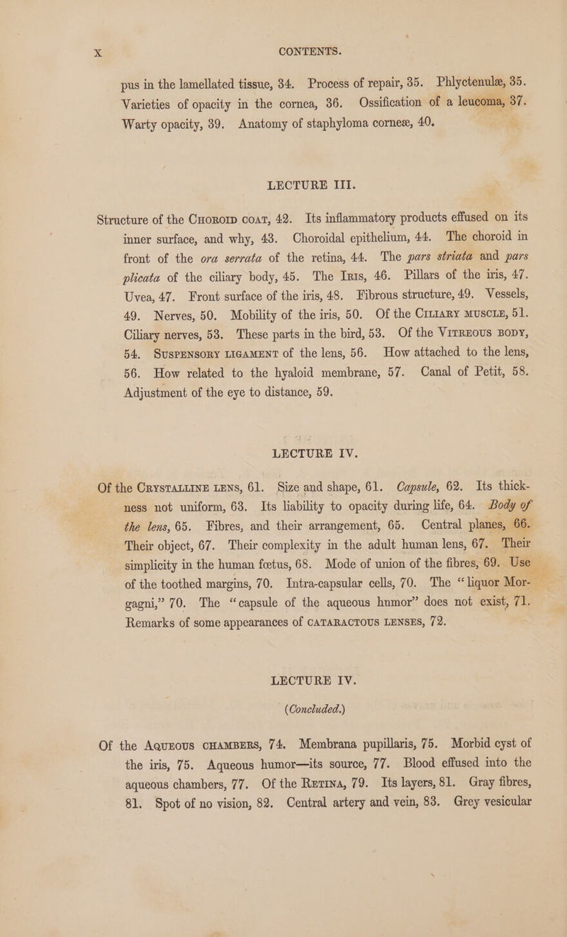 pus in the lamellated tissue, 34. Process of repair, 35. Phlyctenule, 35. Varieties of opacity in the cornea, 36. Ossification of a leucoma, 37. Warty opacity, 39. Anatomy of staphyloma cornex, 40. LECTURE III. Structure of the Cuoror coat, 42. Its inflammatory products effused on its inner surface, and why, 43. Choroidal epithelium, 44, The choroid in front of the ora serrata of the retina, 44. The pars striata and pars plicata of the ciliary body, 45. The Iris, 46. Pillars of the iris, 47. Uvea, 47. Front surface of the iris, 48. Fibrous structure, 49. Vessels, 49. Nerves, 50. Mobility of the iris, 50. Of the Cruiary muscts, 51. Ciliary nerves, 58. These parts in the bird, 53. Of the VITREOUS BODY, 54, SUSPENSORY LIGAMENT of the lens, 56. How attached to the lens, 56. How related to the hyaloid membrane, 57. Canal of Petit, 58. Adjustment of the eye to distance, 59. LECTURE IV. Of the CrysTALLINE LENS, 61. Size and shape, 61. Capsule, 62. Its thick- ness not uniform, 63. Its liability to opacity during life, 64. Body of the lens, 65. Fibres, and their arrangement, 65. Central planes, 66. Their object, 67. Their complexity in the adult human lens, 67. Their simplicity in the human foetus, 68. Mode of union of the fibres, 69. Use — of the toothed margins, 70. Intra-capsular cells, 70. The “ liquor Mor- gagni,” 70. The “capsule of the aqueous humor” does not exist, 71. Remarks of some appearances of CATARACTOUS LENSES, 72. LECTURE IV. — (Concluded.) Of the AQuEOUS CHAMBERS, 74. Membrana pupillaris, 75. Morbid cyst of the iris, 75. Aqueous humor—its source, 77. Blood effused into the aqueous chambers, 77. Of the Ruriwa, 79. Its layers, 81. Gray fibres, 81. Spot of no vision, 82. Central artery and vein, 83. Grey vesicular