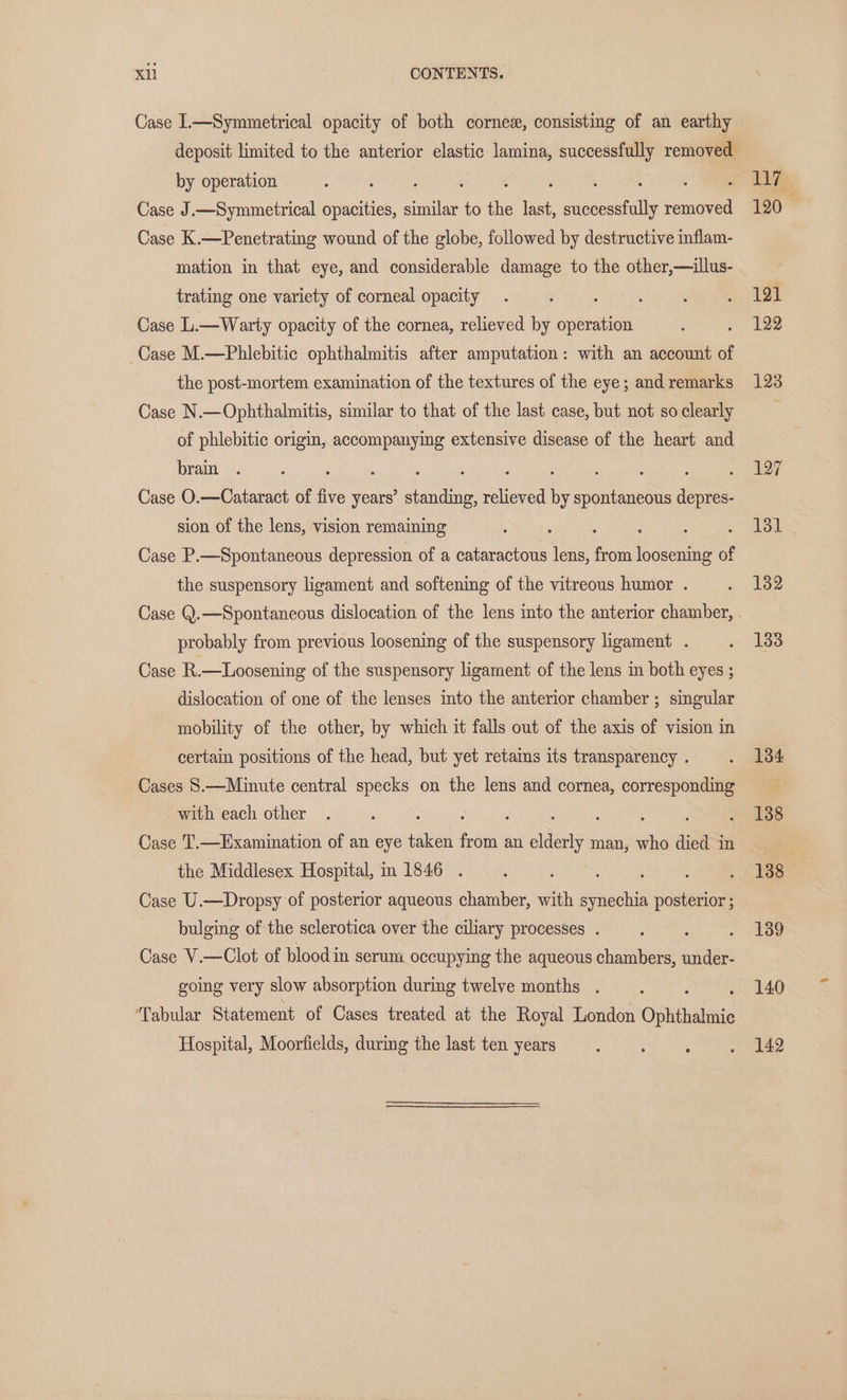 Case 1.—Symmetrical opacity of both cornex, consisting of an earthy deposit limited to the anterior elastic lamina, successfully removed by operation : : ; . : 5 Case J.—Symmetrical opacities, similar to the last, es: removed Case K.—Penetrating wound of the globe, followed by destructive inflam- mation in that eye, and considerable damage to the other,—illus- trating one variety of corneal opacity : : Case L.—Warty opacity of the cornea, relieved by operation Case M.—Phlebitic ophthalmitis after amputation: with an account of the post-mortem examination of the textures of the eye; and remarks Case N.—Ophthalmitis, similar to that of the last case, but not so clearly of phlebitic origin, accompanying extensive disease of the heart and brain ; : ; Case O.—Cataract of be years’ gee aie : spontaneous depres- sion of the lens, vision remaining : : : Case P.—Spontaneous depression of a cataractous lens, from loosening of the suspensory ligament and softening of the vitreous humor . probably from previous loosening of the suspensory ligament . Case R.—Loosening of the suspensory ligament of the lens in both eyes ; dislocation of one of the lenses into the anterior chamber ; singular mobility of the other, by which it falls out of the axis of vision in certain positions of the head, but yet retams its transparency . Cases 8.—Minute central specks on the lens and cornea, corresponding with each other ‘ : ; 5 : : Case T.—Examination of an eye taken from an elderly man, who died in the Middlesex Hospital, m 1846 . : : : : Case U.—Dropsy of posterior aqueous chamber, with synechia posterior ; bulging of the sclerotica over the ciliary processes . eet Case V.—Clot of blood in serum occupying the aqueous chambers, under- going very slow absorption during twelve months . ‘Tabular Statement of Cases treated at the Royal London Ophthalmic Hospital, Moorfields, during the last ten years 117 120 121 122 123 127 181 132 133 134 138 138 139 140 142