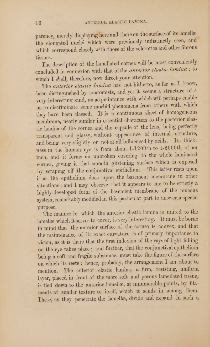parency, merely displaying here and there on the surface of its lamellze the elongated nuclei which were previously indistinctly seen, and which correspond closely with those of the sclerotica and other fibrous tissues. | The description of the lamellated cornea will be most conveniently concluded in connexion with that of the axtertor elastic lamina ; to which I shall, therefore, now direct your attention. The antertor elastic lamina has not hitherto, as far as I know, been distinguished by anatomists, and yet it seems a structure of a very interesting kind, an acquaintance with which will perhaps enable us to discriminate some morbid phenomena from others with which they have been classed. It is a continuous sheet of homogeneous | membrane, nearly similar in essential characters to the posterior elas- tic lamina of the cornea and the capsule of the lens, being perfectly transparent and glassy, without appearance of internal structure, and being very slightly or not at all influenced by acids. Its thick- &gt; ness in the human eye is from about 1-1200th to 1-2000th of an inch, and it forms an unbroken covering to the whole laminated cornea, giving it that smooth glistening surface which is exposed by scraping off the conjunctival epithelium. This latter rests upon it as the epithelium does upon the basement membrane in other situations; and I may observe that it appears to me to be strictly a higbly-developed form of the basement membrane of the mucous system, remarkably modified in this particular part to answer_a special purpose. , The manner in which the anterior elastic lamina is united to the lamellae: which it serves to cover, is very interesting. It must be borne in mind that the anterior surface of the cornea is convex, and that the maintenance of its exact curvature is of primary importance to vision, as it is there that the first inflexion of the rays of light falling on the eye takes place ; and further, that the conjunctival epithelium being a soft and fragile substance, must take the figure of the surface on which its rests: hence, probably, the arrangement I am about to mention. ‘The anterior elastic lamina, a firm, resisting, uniform layer, placed in front of the more soft and porous lamellated tissue, is tied down to the anterior lamella, at innumerable points, by fila- ments of similar texture to itself, which it sends in among them. These, as they penetrate the lamell, divide and expand in such a