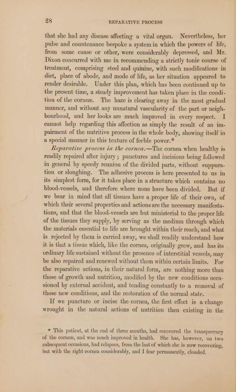 that she had any disease affecting a vital organ. Nevertheless, her pulse and countenance bespoke a system in which the powers of life, from some cause or other, were considerably depressed, and Mr. Dixon concurred with me in recommending a strictly tonic course of treatment, comprising steel and quimine, with such modifications in diet, place of abode, and mode of life, as her situation appeared to render desirable. Under this plan, which has been continued up to the present time, a steady improvement has taken place in the condi- tion of the cornes. The haze is clearing away in the most gradual manner, and without any unnatural vascularity of the part or neigh- bourhood, and her looks are much improved in every respect. I cannot help regarding this affection as simply the result of an im- pairment of the nutritive process in the whole body, showing itself in — a special manner in this texture of feeble power.* Leparative process in the cornea.—The cornea when healthy is readily repaired after injury ; punctures and incisions being followed in general by speedy reunion of the divided parts, without suppura- tion or sloughing. ‘The adhesive process is here presented to us in its simplest form, for it takes place in a structure which contains no blood-vessels, and therefore where none have been divided. But if we bear in mind that all tissues have a proper life of their own, of which their several properties and actions are the necessary manifesta- tions, and that the blood-vessels are but ministerial to the proper life of the tissues they supply, by serving as the medium through which the materials essential to life are brought within their reach, and what is rejected by them is carried away, we shall readily understand how it is that a tissue which, like the cornea, originally grew, and has its ordinary life sustained without the presence of interstitial vessels, may be also repaired and renewed without them within certain limits. For the reparative actions, in their natural form, are nothing more than those of growth and nutrition, modified by the new conditions occa- sioned by external accident, and tending constantly to a removal of those new conditions, and the restoration of the normal state. If we puncture or incise the cornea, the first effect is a change wrought in the natural actions of nutrition then existing in the * This patient, at the end of three months, had recovered the transparency of the cornes, and was much improved in health. She has, however, on two subsequent occasions, had relapses, from the last of which she is now recovering, but with the right cornea considerably, and I fear permanently, clouded.