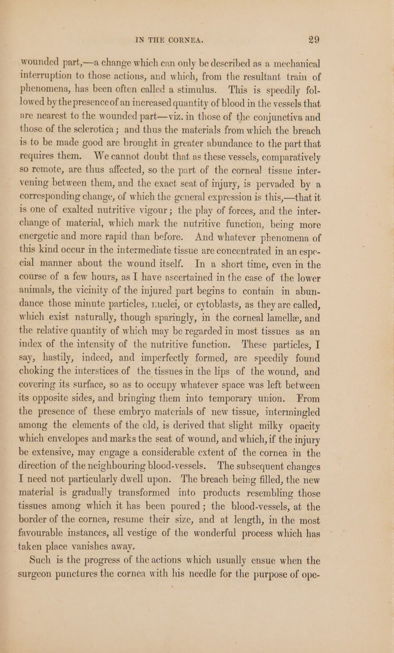 wounded part,—a change which can only be described as a mechanical interruption to those actions, and which, from the resultant train of phenomena, has been often called a stimulus. This is speedily fol- lowed by the presence of an increased quantity of blood in the vessels that are nearest to the wounded part—viz. in those of the conjunctiva and those of the sclerotica ; and thus the materials from which the breach is to be made good are brought in greater abundance to the part that requires them. We cannot doubt that as these vessels, comparatively so remote, are thus affected, so the part of the corneal tissue inter- vening between them, and the exact seat of injury, is pervaded by a corresponding change, of which the general expression is this,—that it is one of exalted nutritive vigour; the play of forces, and the inter- change of material, which mark the nutritive function, being more energetic and more rapid than before. And whatever phenomena of this kind occur in the intermediate tissue are concentrated in an espe- cial manner about the wound itself. In a short time, even in the course of a few hours, as I have ascertained in the case of the lower animals, the vicinity of the injured part begins to contain in abun- dance those minute particles, nuclei, or cytoblasts, as they are called, which exist naturally, though sparingly, in the corneal lamelle, and the relative quantity of which may be regarded in most tissues as an index of the intensity of the nutritive function. These particles, I say, hastily, indeed, and imperfectly formed, are speedily found choking the interstices of the tissues in the lips of the wound, and covering its surface, so as to occupy whatever space was left between its opposite sides, and bringing them into temporary union. From the presence of these embryo materials of new tissue, intermingled among the elements of the cld, is derived that shght milky opacity which envelopes and marks the seat of wound, and which, if the injury be extensive, may engage a considerable extent of the cornea in the direction of the neighbouring blood-vessels. The subsequent changes I need not particularly dwell upon. The breach being filled, the new material is gradually transformed into products resembling those tissues among which it has been poured; the blood-vessels, at the border of the cornea, resume their size, and at length, in the most favourable instances, all vestige of the wonderful process which has taken place vanishes away. Such is the progress of the actions which usually ensue when the surgeon punctures the cornea with his needle for the purpose of ope-