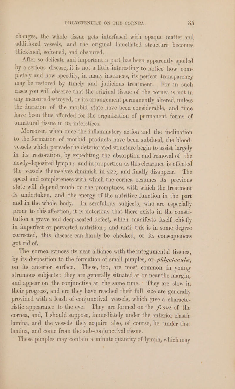 changes, the whole tissue gets interfused with opaque matter and additional vessels, and the original lamellated structure becomes thickened, softened, and obscured. After so delicate and important.a part has been apparently spoiled by a serious disease, it is not a little interesting to notice how com- pletely and how speedily, in many instances, its perfect. transparency may be restored by timely and judicious treatment. For in such cases you will observe that the original tissue of the cornea is not in any measure destroyed, or its arrangement permanently altered, unless the duration of the morbid state have been considerable, and time have been thus afforded for the organization of permanent forms of unnatural tissue in its interstices. Moreover, when once the inflammatory action and the inclination to the formation of morbid products have been subdued, the blood- vessels which pervade the deteriorated structure begin to assist largely in its restoration, by expediting the absorption and removal of the newly-deposited lymph ; and in proportion as this clearance is effected the vessels themselves diminish in size, and finally disappear. The speed and completeness with which the cornea resumes its previous state will depend much on the promptness with which the treatment Is undertaken, and the energy of the nutritive function in the part and in the whole body. In scrofulous subjects, who are especially prone to this affection, it is notorious that there exists in the consti- tution a grave and deep-seated defect, which manifests itself chiefly in imperfect or perverted nutrition ; and until this is in some degree corrected, this disease can hardly be checked, or its consequences got rid of. The cornea evinces its near alliance with the integumental tissues, by its disposition to the formation of small pimples, or phlyctenule, on its anterior surface. These, too, are most common in young strumous subjects: they are generally situated at or near the margin, and appear on the conjunctiva at the same time.» They are slow in their progress, and ere they have reached their full size are generally provided with a leash of conjunctival vessels, which give a characte- ristic appearance to the eye. They are formed onthe /fron¢ of the cornea, and, | should suppose, immediately under the anterior elastic lamina, and the vessels they acquire also, of course, lie under that lamina, and come from the sub-conjunctival tissue. These pimples may contain a minute quantity of lymph, which may