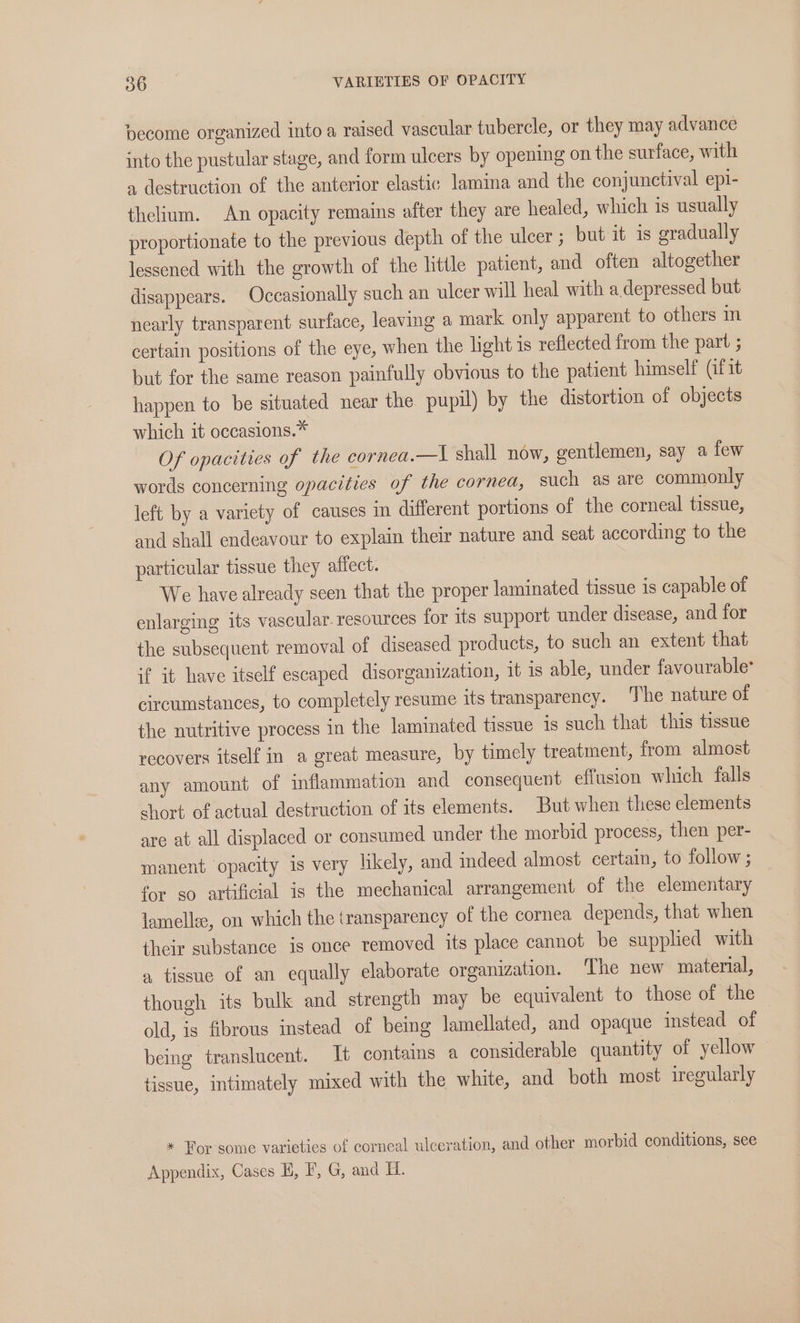 pecome organized into a raised vascular tubercle, or they may advance into the pustular stage, and form ulcers by opening on the surface, with a destruction of the anterior elastic lamina and the conjunctival epi- thelium. An opacity remains after they are healed, which is usually proportionate to the previous depth of the ulcer; but it is gradually lessened with the growth of the little patient, and often altogether disappears. Occasionally such an ulcer will heal with a depressed but nearly transparent surface, leaving a mark only apparent to others in certain positions of the eye, when the light is reflected from the part ; but for the same reason painfully obvious to the patient himself (fit happen to be situated near the pupil) by the distortion of objects which it occasions.* Of opacities of the cornea.—I shall now, gentlemen, say a few words concerning opacities of the cornea, such as are commonly left by a variety of causes in different portions of the corneal tissue, and shall endeavour to explain their nature and seat according to the particular tissue they affect. We have already seen that the proper laminated tissue is capable of enlarging its vascular. resources for its support under disease, and for the subsequent removal of diseased products, to such an extent that if it have itself escaped disorganization, it is able, under favourable: circumstances, to completely resume its transparency. The nature of the nutritive process in the laminated tissue 1s such that this tissue recovers itself in a great measure, by timely treatment, from almost any amount of inflammation and consequent effusion which falls short of actual destruction of its elements. But when these elements are at all displaced or consumed under the morbid process, then per- manent opacity 1s very likely, and indeed almost certain, to follow ; for so artificial is the mechanical arrangement of the elementary lamell, on which the transparency of the cornea depends, that when their substance is once removed its place cannot be supplied with a tissue of an equally elaborate organization. ‘The new material, though its bulk and strength may be equivalent to those of the old, is fibrous instead of being lamellated, and opaque instead of being translucent. It contains a considerable quantity of yellow tissue, intimately mixed with the white, and both most iregularly * Forsome varieties of corncal ulceration, and other morbid conditions, see Appendix, Cases H, F, G, and H.