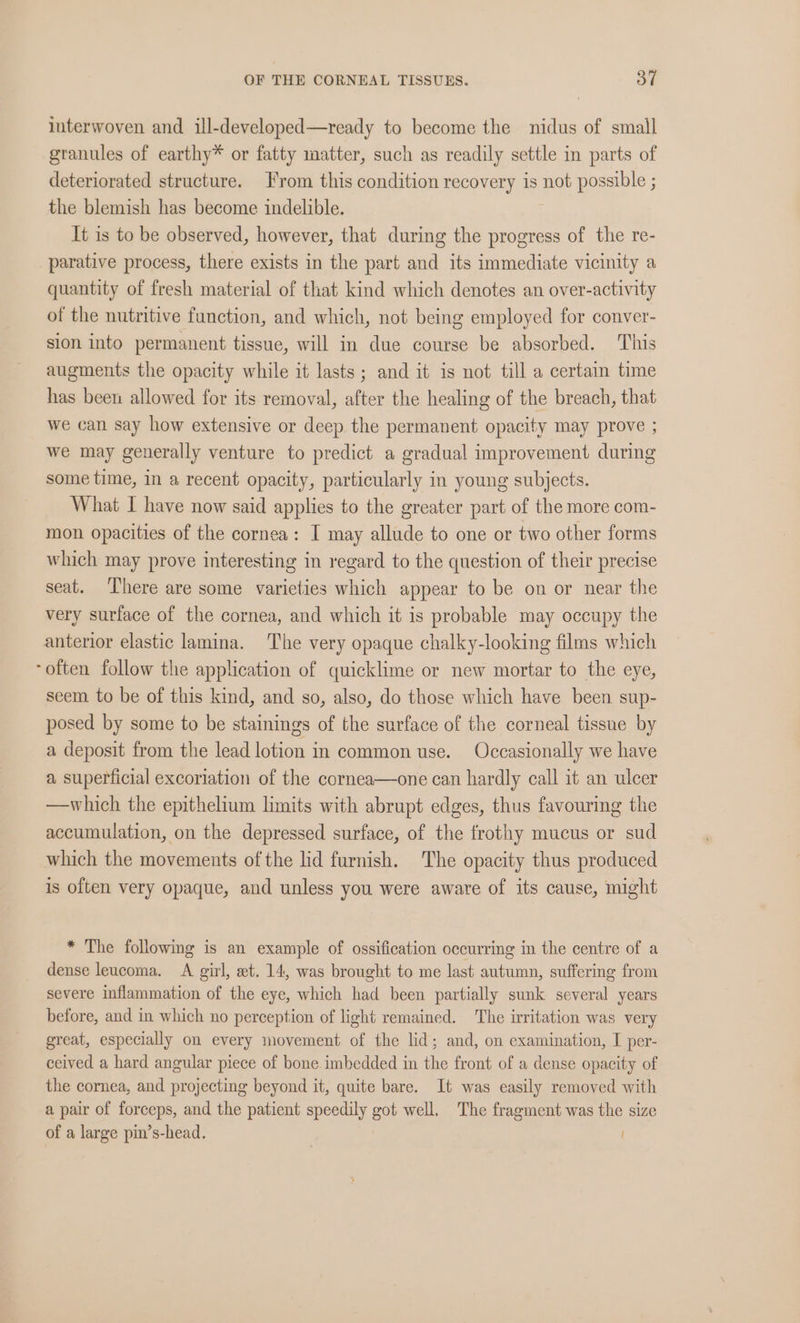 interwoven and ill-developed—ready to become the nidus of small granules of earthy* or fatty matter, such as readily settle in parts of deteriorated structure. From this condition recovery is not possible ; the blemish has become indelible. It is to be observed, however, that during the progress of the re- parative process, there exists in the part and its immediate vicinity a quantity of fresh material of that kind which denotes an over-activity of the nutritive function, and which, not being employed for conver- sion into permanent tissue, will in due course be absorbed. This augments the opacity while it lasts; and it is not till a certain time has been allowed for its removal, after the healing of the breach, that we can say how extensive or deep the permanent opacity may prove ; we may generally venture to predict a gradual improvement during some time, in a recent opacity, particularly in young subjects. What I have now said applies to the greater part of the more com- mon opacities of the cornea: I may allude to one or two other forms which may prove interesting in regard to the question of their precise seat. There are some varieties which appear to be on or near the very surface of the cornea, and which it is probable may occupy the anterior elastic lamina. The very opaque chalky-looking films which “often follow the application of quicklime or new mortar to the eye, seem to be of this kind, and so, also, do those which have been sup- posed by some to be stainings of the surface of the corneal tissue by a deposit from the lead lotion in common use. Occasionally we have a superficial excoriation of the cornea—one can hardly call it an ulcer —which the epithelium limits with abrupt edges, thus favouring the accumulation, on the depressed surface, of the frothy mucus or sud which the movements of the lid furnish. The opacity thus produced is often very opaque, and unless you were aware of its cause, might * The following is an example of ossification occurring in the centre of a dense leucoma. A girl, et. 14, was brought to me last autumn, suffering from severe inflammation of the eye, which had been partially sunk several years before, and in which no perception of light remained. The irritation was very great, especially on every movement of the lid; and, on examination, I per- ceived a hard angular piece of bone imbedded in the front of a dense opacity of the cornea, and projecting beyond it, quite bare. It was easily removed with a pair of forceps, and the patient speedily got well, The fragment was the size of a large pin’s-head.