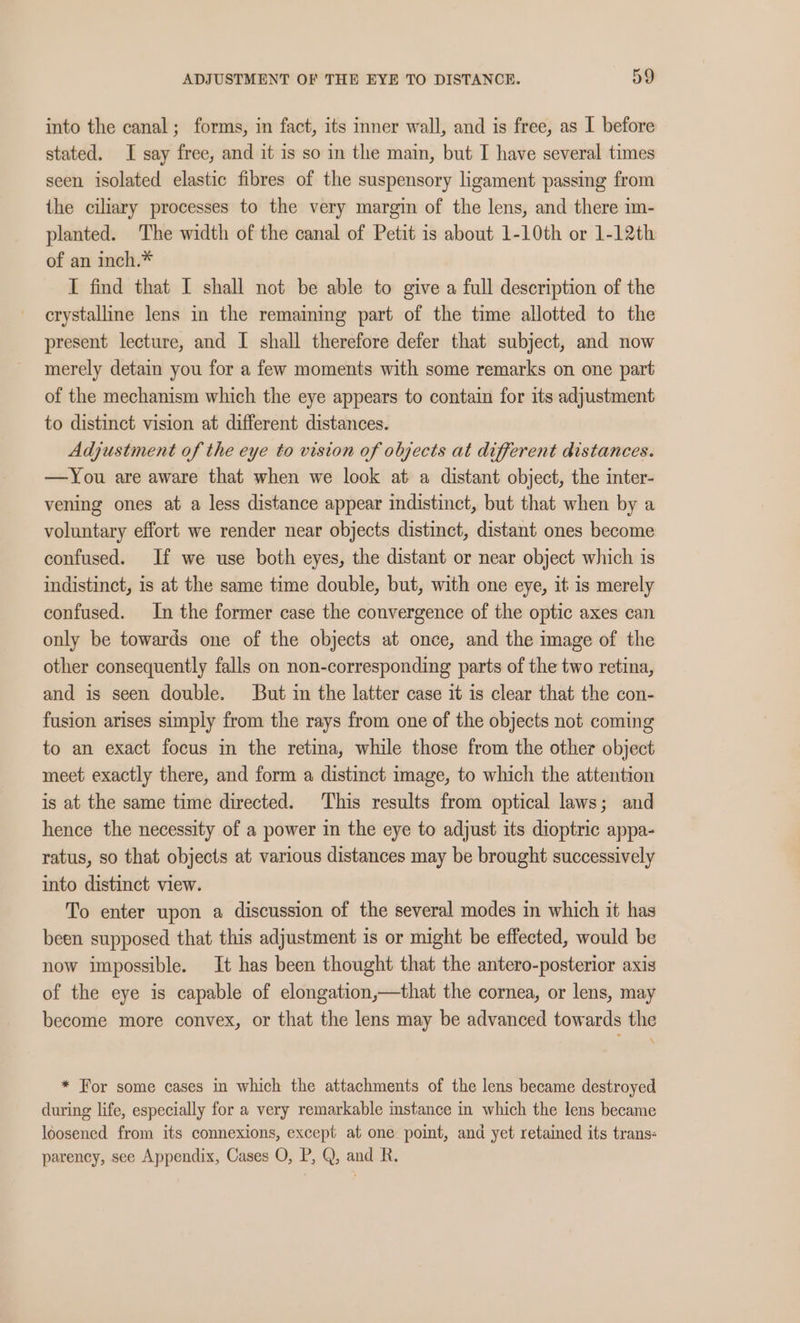 into the canal; forms, in fact, its inner wall, and is free, as I before stated. I say free, and it is so in the main, but I have several times seen isolated elastic fibres of the suspensory ligament passing from the ciliary processes to the very margin of the lens, and there im- planted. The width of the canal of Petit is about 1-10th or 1-12th of an inch.* I find that I shall not be able to give a full description of the crystalline lens in the remaining part of the time allotted to the present lecture, and I shall therefore defer that subject, and now merely detain you for a few moments with some remarks on one part of the mechanism which the eye appears to contain for its adjustment to distinct vision at different distances. Adjustment of the eye to vision of objects at different distances. —You are aware that when we look at a distant object, the inter- vening ones at a less distance appear indistinct, but that when by a voluntary effort we render near objects distinct, distant ones become confused. If we use both eyes, the distant or near object which is indistinct, is at the same time double, but, with one eye, it is merely confused. In the former case the convergence of the optic axes can only be towards one of the objects at once, and the image of the other consequently falls on non-corresponding parts of the two retina, and is seen double. But in the latter case it is clear that the con- fusion arises simply from the rays from one of the objects not coming to an exact focus in the retina, while those from the other object meet exactly there, and form a distinct image, to which the attention is at the same time directed. This results from optical laws; and hence the necessity of a power in the eye to adjust its dioptric appa- ratus, so that objects at various distances may be brought successively into distinct view. To enter upon a discussion of the several modes in which it has been supposed that this adjustment is or might be effected, would be now impossible. It has been thought that the antero-posterior axis of the eye is capable of elongation,—that the cornea, or lens, may become more convex, or that the lens may be advanced towards the * For some cases in which the attachments of the lens became destroyed during life, especially for a very remarkable instance in which the lens became loosened from its connexions, except at one point, and yet retained its trans: parency, see Appendix, Cases O, P, Q, and R.