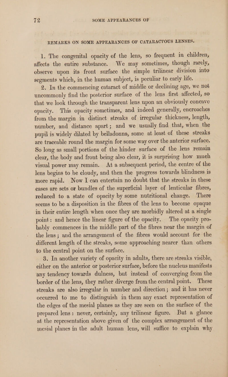 TZ SOME APPEARANCES OF REMARKS ON SOME APPEARANCES OF CATARACTOUS LENSES. 1. The congenital opacity of the lens, so frequent in children, affects the entire substance. We may sometimes, though rarely, observe upon its front surface the simple trilinear division into segments which, in the human subject, is peculiar to early hie. 2. In the commencing cataract of middle or declining age, we not uncommonly find the posterior surface of the lens first affected, so that we look through the transparent lens upon an obviously concave opacity. This opacity sometimes, and indeed generally, encroaches from the margin in distinct streaks of irregular thickness, length, number, and distance apart; and we usually find that, when the pupil is widely dilated by belladonna, some at least of these streaks are traceable round the margin for some way over the anterior surface. So long as small portions of the hinder surface of the lens remain clear, the body and front being also clear, it is surprising how mueh visual power may remain. At a subsequent period, the centre of the lens begins to he cloudy, and then the progress towards blindness is more rapid. Now I can entertain no doubt that the streaks in these cases are sets or bundles of the superficial layer of lenticular fibres, reduced to a state of opacity by some nutritional change. There seems to be a disposition in the fibres of the lens to become opaque in their entire length when once they are morbidly altered at a single point: and hence the linear figure of the opacity. The opacity pro- hably commences in the middle part of the fibres near the margin of the lens ; and the arrangement of the fibres would account for the different length of the streaks, some approaching nearer than others to the central pomt on the surface. 3. In another variety of opacity im adults, there are streaks visible, either on the anterior or posterior surface, before the nucleus manifests any tendency towards dulness, but instead of converging from the border of the lens, they rather diverge from the central point. These streaks are also irregular in number and direction; and it has never occurred to me to distinguish in them any exact representation of the edges of the mesial planes as they are seen on the surface of the prepared lens ; never, certainly, any trilinear figure. But a glance at the representation above given of the complex arrangement of the mesial planes in the adult human lens, will suffice to explain why