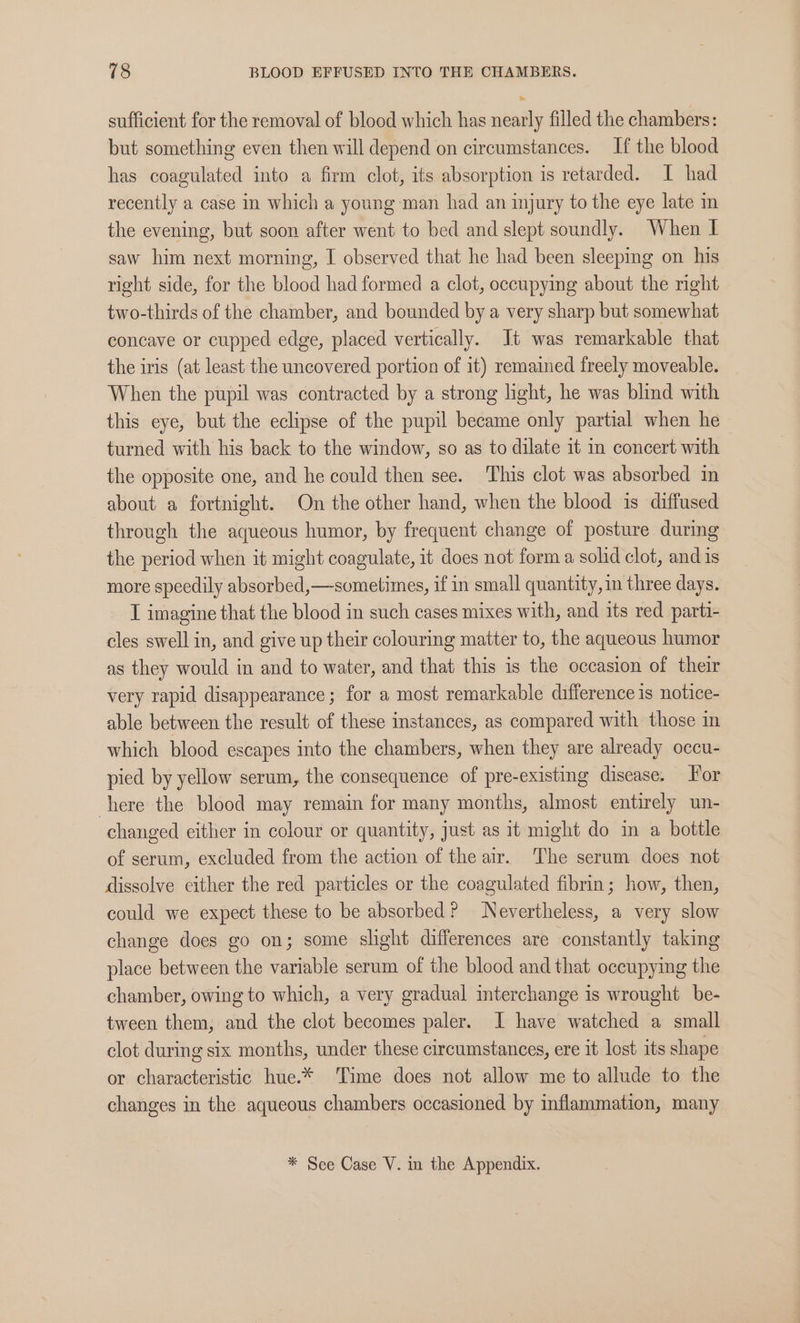 sufficient for the removal of blood which has nearly filled the chambers: but something even then will depend on circumstances. If the blood has coagulated into a firm clot, its absorption is retarded. I had recently a case in which a young man had an injury to the eye late in the evening, but soon after went to bed and slept soundly. When I saw him next morning, I observed that he had been sleeping on his right side, for the blood had formed a clot, occupying about the right two-thirds of the chamber, and bounded by a very sharp but somewhat concave or cupped edge, placed vertically. Jt was remarkable that the iris (at least the uncovered portion of it) remained freely moveable. When the pupil was contracted by a strong light, he was blind with this eye, but the eclipse of the pupil became only partial when he turned with his back to the window, so as to dilate it in concert with the opposite one, and he could then see. This clot was absorbed in about a fortnight. On the other hand, when the blood is diffused through the aqueous humor, by frequent change of posture during the period when it might coagulate, it does not form a solid clot, and is more speedily absorbed,—-sometimes, if in small quantity, three days. I imagine that the blood in such cases mixes with, and its red parti- cles swell in, and give up their colouring matter to, the aqueous humor as they would in and to water, and that this is the occasion of their very rapid disappearance; for a most remarkable difference is notice- able between the result of these instances, as compared with those in which blood escapes into the chambers, when they are already occu- pied by yellow serum, the consequence of pre-existing disease. or here the blood may remain for many months, almost entirely un- changed either in colour or quantity, just as it might do in a bottle of serum, excluded from the action of the air. The serum does not dissolve either the red particles or the coagulated fibrin; how, then, could we expect these to be absorbed? Nevertheless, a very slow change does go on; some slight differences are constantly taking place between the variable serum of the blood and that occupying the chamber, owing to which, a very gradual interchange is wrought be- tween them, and the clot becomes paler. I have watched a small clot during six months, under these circumstances, ere it lost its shape or characteristic hue.* Time does not allow me to allude to the changes in the aqueous chambers occasioned by inflammation, many * See Case V. mm the Appendix.