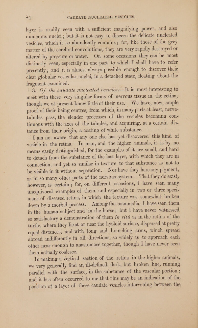 $4. CAUDATE NUCLEATED VESICLES. layer is readily seen with a sufficient magnifying power, and also numerous nuclei; but it is not easy to discern the delicate nucleated vesicles, which it so abundantly contains ; for, like those of the grey matter of the cerebral convolutions, they are very rapidly destroyed or altered by pressure or water. On some occasions they can be most distinctly seen, especially in one part to which I shall have to refer presently ; and it is almost always possible enough to discover their clear globular vesicular nuclei, ina detached state, floating about the fragment examined. 3. Of the caudate nucleated vesicles.—It is most interesting to meet with these very singular forms of nervous tissue in the retina, though we at present know little of their use. We have, now, ample proof of their being centres, from which, in many parts at least, nerve- tubules pass, the slender processes of the vesicles becoming con~ tinuous with the axes of the tubules, and acquiring, at a certain dis- tance from their origin, a coating of white substance. » : I am not aware that any one else has yet discovered this kind of vesicle in the retina. In man, and the higher animals, it is by no means easily distinguished, for the examples of it are small, and hard to detach from the substance of the last layer, with which they are in connection, and yet so similar in texture to that substance as not to be visible in it without separation. Nor have they here any pigment, as In so many other parts of the nervous system. That they do exist, however, is certain ; for, on different occasions, | have seen many unequivocal examples of them, and especially in two or three speci- mens of diseased retina, in which the texture was somewhat broken down by a morbid process. Among the mammalia, I have seen them in the human subject and in the horse; but I have never witnessed so satisfactory a demonstration of them im sz¢z as in the retina of the turtle, where they he at or near the hyaloid surface, dispersed at pretty equal distances, and with long and branching arms, which spread abroad indifferently in all directions, so widely as to approach each other near enough to anastomose together, though I have never seen them actually coalesce. | | In making a vertical section of the retina in the higher animals, we very generally find an ill-defined, dark, but broken line, running parallel with the surface, in the substance of the vascular portion ; and it has often occurred to me that this may be an indication of the position of a layer of these caudate vesicles intervening between. the