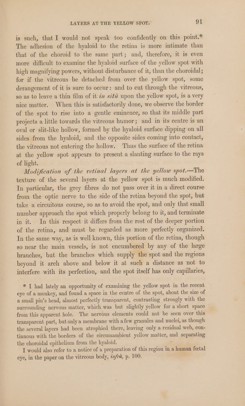 is such, that I would not speak too confidently on this point.* The adhesion of the hyaloid to the retina is more intimate than that of the choroid to the same part; and, therefore, it is even more difficult to examine the hyaloid surface of the yellow spot with high magnifying powers, without disturbance of it, than the choroidal ; for if the vitreous be detached from over the yellow spot, some derangement of it is sure to occur: and to cut through the vitreous, so as to leave a thin film of it 2 s¢¢éd upon the yellow spot, is a very nice matter. When this is satisfactorily done, we observe the border of the spot to rise into a gentle eminence, so that its middle part projects a little towards the vitreous humor; and in its centre 1s an oval or slit-like hollow, formed by the hyaloid surface dipping on all sides from the hyaloid, and the opposite sides coming into contact, the vitreous not entering the hollow. Thus the surface of the retina at the yellow spot appears to present a slanting surface to the rays of light. Modification of the retinal layers at the yellow spot.—The texture of the several layers at the yellow spot is much modified. In particular, the grey fibres do not pass over it in a direct course from the optic nerve to the side of the retina beyond the spot, but take a circuitous course, so as to avoid the spot, and only that small number approach the spot which properly belong to it, and terminate in it. In this respect it differs from the rest of the deeper portion of the retina, and must be regarded as more perfectly organized. In the same way, as is well known, this portion of the retina, though so near the main vessels, is not encumbered by any of the large branches, but the branches which supply the spot and the regions beyond it arch above and below it at such a distance as not to interfere with its perfection, and the spot itself has only capillaries, * T had lately an opportunity of examining the yellow spot in the recent eye of a monkey, and found a space in the centre of the spot, about the size of a small pin’s head, almost perfectly transparent, contrasting strongly with the surrounding nervous matter, which was but slightly yellow for a short space from this apparent hole. The nervous elements could not be seen over this transparent part, but only a membrane with afew granules and nuclei, as though the several layers had been atrophied there, leaving only a residual web, con- tinuous with the borders of the circumambient yellow matter, and separating the choroidal epithelium from the hyaloid. ’ I would also refer to a notice of a preparation of this region in a human feetal eye, in the paper on the vitreous body, z/rd, p. 100. :