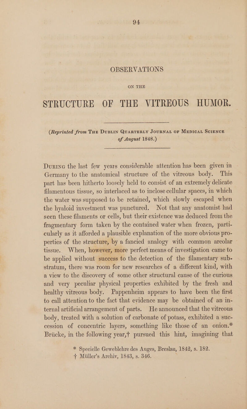 OBSERVATIONS ON THE STRUCTURE OF THE VITREOUS HUMOR. (Reprinted from Tut DuBLIN QUARTERLY JOURNAL OF MEDICAL SCIENCE of August 1848.) Durine the last few years considerable attention has been given in Germany to the anatomical structure of the vitreous body. This part has been hitherto loosely held to consist of an extremely delicate filamentous tissue, so interlaced as to inclose cellular spaces, in which the water was supposed to be retained, which slowly escaped when the hyaloid investment was punctured. Not that any anatomist had seen these filaments or cells, but their existence was deduced from the fragmentary form taken by the contained water when frozen, parti- cularly as it afforded a plausible explanation of the more obvious pro- perties of the structure, by a fancied analogy with common areolar tissue. When, however, more perfect means of investigation came to be applied without success to the detection of the filamentary sub- stratum, there was room for new researches of a different kind, with a view to the discovery of some other structural cause of the curious and very peculiar physical properties exhibited by the fresh and healthy vitreous body. Pappenheim appears to have been the first to call attention to the fact that evidence may be obtained of an in- ternal artificial arrangement of parts. He announced that the vitreous body, treated with a solution of carbonate of potass, exhibited a suc- cession of concentric layers, something like those of an onion.* Briicke, in the following year,t pursued this hint, imagining that * Specielle Geweblehre des Auges, Breslau, 1842, s. 182. + Miiler’s Archiv, 1848, s. 346.