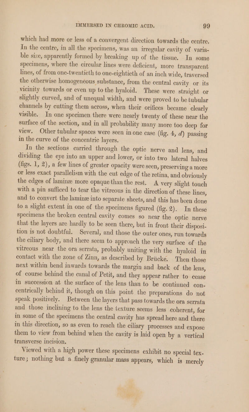 which had more or less of a convergent direction towards the centre. Tn the centre, in all the specimens, was an irregular cavity of varia- ble size, apparently formed by breaking up of the tissue. In some specimens, where the circular lines were deficient, more transparent lines, of from one-twentieth to one-eightieth of an inch wide, traversed the otherwise homogeneous substance, from the central cavity or its vicinity towards or even up to the hyaloid. These were straight or slightly curved, and of unequal width, and were proved to be tubular channels by cutting them across, when their orifices became clearly visible. In one specimen there were nearly twenty of these near the surface of the section, and in all probability many more too deep for view. Other tubular spaces were seen in one case (fig. 4, d) passing in the curve of the concentric layers. In the sections carried through the optic nerve and lens, and dividing the eye into an upper and lower, or into two lateral halves (figs. 1, 2), a few lines of greater opacity were seen, preserving a more or less exact parallelism with the cut edge of the retina, and obviously the edges of laminze more opaque than the rest. A very slight touch with a pin sufficed to tear the vitreous in the direction of these lines, and to convert the laminz into separate sheets, and this has been done to a sight extent in one of the specimens figured (fig. 2). In these specimens the broken central cavity comes so near the optic nerve that the layers are hardly to be seen there, but in front their disposi- tion is not doubtful. Several, and those the outer ones, run towards the ciliary body, and there seem to approach the very surface of the vitreous near the ora serrata, probably uniting with the hyaloid in contact with the zone of Zinn, as described by Briicke. Then those next within bend inwards towards the margin and back of the lens, of course behind the canal of Petit, and they appear rather to cease in succession at the surface of the lens than to be continued con. centrically behind it, though on this point the preparations do not speak positively. Between the layers that pass towards the ora serrata and those inclining to the lens the texture seems less coherent, for in some of the specimens the central cavity has spread here and there in this direction, so as even to reach the ciliary processes and expose them to view from behind when the cavity is laid open by a vertical transverse incision. Viewed with a high power these specimens exhibit no special tex- ture; nothing but a finely granular mass appears, which is merely