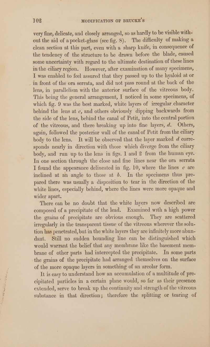 very fine, delicate, and closely arranged, so as hardly to be visible with- out the aid of a pocket-glass (see fig. 8). The difficulty of making a clean section at this part, even with a sharp knife, in consequence of the tendency of the structure to be drawn before the blade, caused some uncertainty with regard to the ultimate destination of these lines in the ciliary region. However, after examination of many specimens, _ I was enabled to feel assured that they passed up to the hyaloid at or _ in front of the ora serrata, and did not pass round at the back of the lens, in parallelism with the anterior surface of the vitreous body. This being the general arrangement, I noticed in some specimens, of which fig. 9 was the best marked, white layers of irregular, character behind the lens at c, and others obviously dipping backwards from the side of the lens, behind the canal of Petit, into the central portion of the vitreous, and there breaking up into fine layers, d. Others, again, followed the posterior wali of the canal of Petit from the ciliary body to the lens. It will be observed that the layer marked d corre- sponds nearly in direction with those which diverge from the ciliary body, and run up to the lens in figs. 1 and 2 from the human eye. In one section through the close and fine lines near the ora serrata I found the appearance delineated in fig. 10, where the lines ¢ are inclined at an angle to those at 4. In the specimens thus pre- pared there was usually a disposition to tear in the direction of the white lines, especially behind, where the lines were more opaque and wider apart. There can be no doubt that the white layers now described are composed of a precipitate of the lead. Examined with a high power the grains of precipitate are obvious enough. ‘They are scattered irregularly in the transparent tissue of the vitreous wherever the solu- tion has penetrated, but in the white layers they are infinitely more abun- dant. Still no sudden bounding line can be distinguished which would warrant the belief that any membrane like the basement mem- brane of other parts had intercepted the precipitate. In some parts the grains of the precipitate had arranged themselves on the surface of the more opaque layers in something of an areolar form. It is easy to understand how an accumulation of a multitude of pre- cipitated particles in a certain plane would, so far as their presence extended, serve to break up the continuity and strength of the vitreous substance in that direction; therefore the splittmg or tearing of