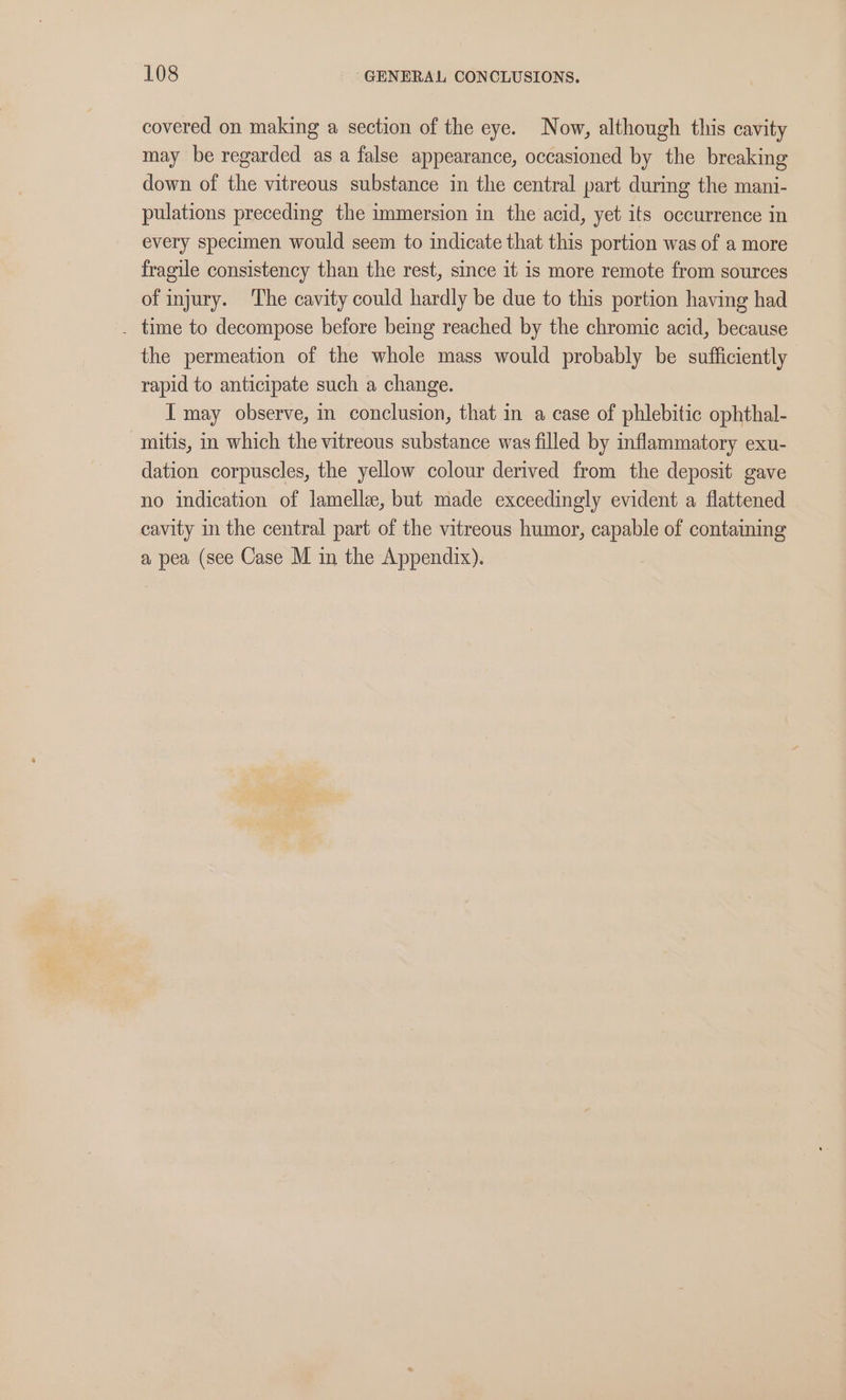 covered on making a section of the eye. Now, although this cavity may be regarded as a false appearance, occasioned by the breaking down of the vitreous substance in the central part during the mani- pulations preceding the immersion in the acid, yet its occurrence in every specimen would seem to indicate that this portion was of a more fragile consistency than the rest, since it is more remote from sources of injury. ‘The cavity could hardly be due to this portion having had . time to decompose before being reached by the chromic acid, because the permeation of the whole mass would probably be sufficiently rapid to anticipate such a change. I may observe, in conclusion, that in a case of phlebitic ophthal- mitis, in which the vitreous substance was filled by inflammatory exu- dation corpuscles, the yellow colour derived from the deposit gave no indication of lamelle, but made exceedingly evident a flattened cavity in the central part of the vitreous humor, capable of containing a pea (see Case M in the Appendix).