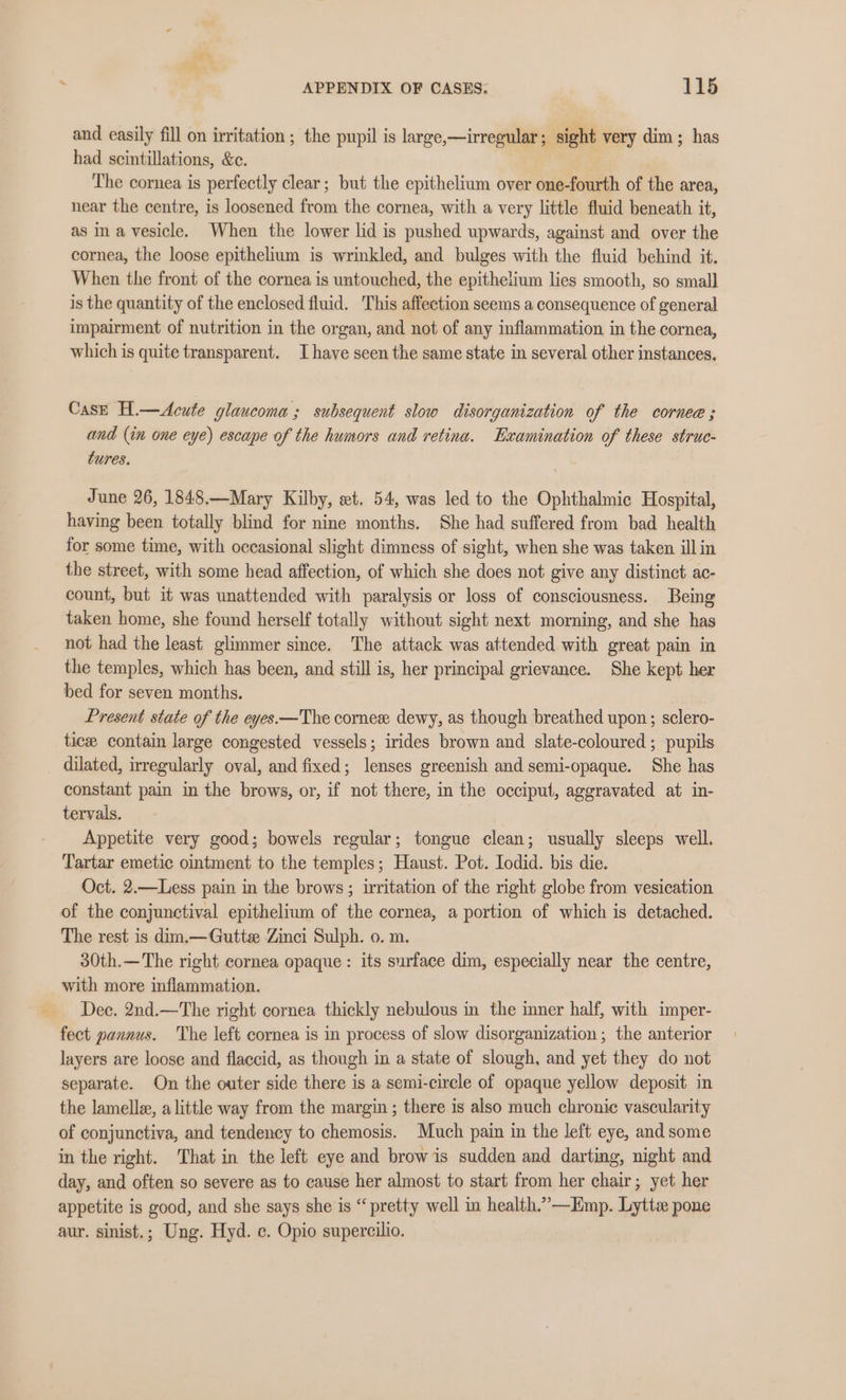 and easily fill on irritation ; the pupil is large,—irregular; sight very dim; has had scintillations, &amp;c. The cornea is perfectly clear; but the epithelium over one-fourth of the area, near the centre, is loosened from the cornea, with a very little fluid beneath it, as ina vesicle. When the lower lid is pushed upwards, against and over the cornea, the loose epithelium is wrinkled, and bulges with the fluid behind it. When the front of the cornea is untouched, the epithetium lies smooth, so small is the quantity of the enclosed fluid. This affection seems a consequence of general impairment of nutrition in the organ, and not of any inflammation in the cornea, which is quite transparent. Ihave seen the same state in several other instances. CasE H.—Acute glaucoma; subsequent slow disorganization of the cornee ; and (in one eye) escape of the humors and retina. Examination of these struc- tures, June 26, 1848.—Mary Kilby, wet. 54, was led to the Ophthalmic Hospital, having been totally blind for nine months. She had suffered from bad health for some time, with occasional slight dimness of sight, when she was taken ill in the street, with some head affection, of which she does not give any distinct ac- count, but it was unattended with paralysis or loss of consciousness. Being taken home, she found herself totally without sight next morning, and she has not had the least glimmer since. The attack was attended with great pain in the temples, which has been, and still is, her principal grievance. She kept her bed for seven months. Present state of the eyes.—The cornee dewy, as though breathed upon ; sclero- tice contain large congested vessels; irides brown and slate-coloured ; pupils dilated, irregularly oval, and fixed; lenses greenish and semi-opaque. She has constant pain in the brows, or, if not there, in the occiput, aggravated at in- tervals. Appetite very good; bowels regular; tongue clean; usually sleeps well. Tartar emetic ointment to the temples; Haust. Pot. Iodid. bis die. Oct. 2.—Less pain in the brows ; irritation of the right globe from vesication of the conjunctival epithelium of the cornea, a portion of which is detached. The rest is dim.—Guttz Zinci Sulph. o. m. 30th.— The right cornea opaque: its surface dim, especially near the centre, with more inflammation. Dec. 2nd.—The right cornea thickly nebulous in the inner half, with imper- fect pannus. The left cornea is in process of slow disorganization; the anterior layers are loose and flaccid, as though in a state of slough, and yet they do not separate. On the outer side there is a semi-circle of opaque yellow deposit in the lamelle, alittle way from the margin ; there is also much chronie vascularity of conjunctiva, and tendency to chemosis. Much pain in the left eye, and some in the right. That in the left eye and brow is sudden and darting, night and day, and often so severe as to cause her almost to start from her chair; yet her appetite is good, and she says she is “pretty well in health.’—Emp. Lytte pone aur. sinist.; Ung. Hyd. ec. Opio supercilio.