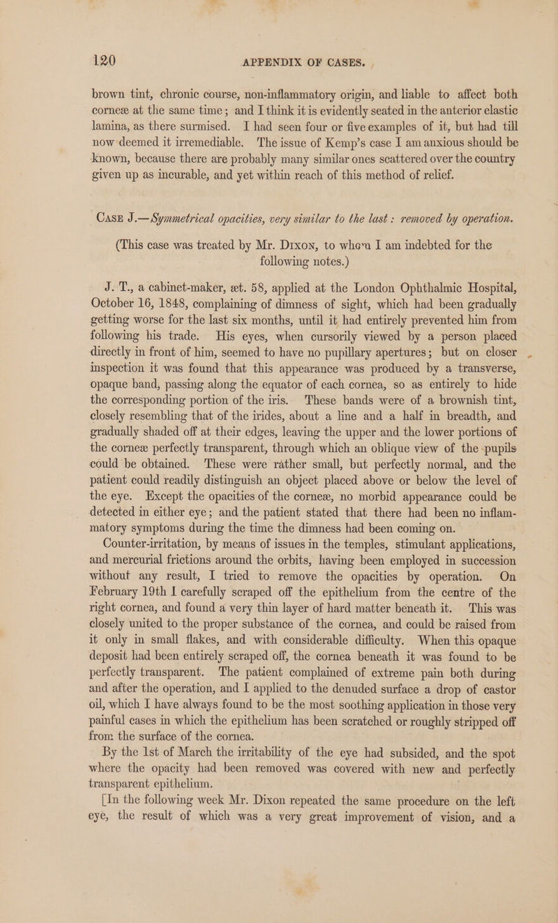 brown tint, chronic course, non-inflammatory origin, and liable to affect both cornee at the same time; and I think it is evidently seated in the anterior elastic lamina, as there surmised. I had seen four or fiveexamples of it, but had till now deemed it irremediable. The issue of Kemp’s case I am anxious should be known, because there are probably many similar ones scattered over the country given up as incurable, and yet within reach of this method of relief. Case J.— Symmetrical opacities, very similar to the last : removed by operation. (This case was treated by Mr. Drxon, to whom I am indebted for the following notes.) J. T., a cabinet-maker, set. 58, applied at the London Ophthalmic Hospital, October 16, 1848, complaining of dimness of sight, which had been gradually getting worse for the last six months, until it had entirely prevented him from followimg his trade. His eyes, when cursorily viewed by a person placed directly in front of him, seemed to have no pupillary apertures; but on closer inspection it was found that this appearance was produced by a transverse, opaque band, passing along the equator of each cornea, so as entirely to hide the corresponding portion of the iris. These bands were of a brownish tint, closely resembling that of the irides, about a line and a half in breadth, and gradually shaded off at their edges, leaving the upper and the lower portions of the cornese perfectly transparent, through which an oblique view of the -pupils could be obtained. These were rather small, but perfectly normal, and the patient could readily distinguish an object placed above or below the level of the eye. xcept the opacities of the cornese, no morbid appearance could be detected in either eye; and the patient stated that there had been no inflam- matory symptoms during the time the dimness had been coming on. Counter-irritation, by means of issues in the temples, stimulant applications, and mercurial frictions around the orbits, having been employed in succession without any result, I tried to remove the opacities by operation. On February 19th I carefully scraped off the epithelium from the centre of the right cornea, and found a very thin layer of hard matter beneath it. This was closely united to the proper substance of the cornea, and could be raised from it only in small flakes, and with considerable difficulty. When this opaque deposit had been entirely scraped off, the cornea beneath it was found to be perfectly transparent. The patient complained of extreme pain both during and after the operation, and I applied to the denuded surface a drop of castor oil, which I have always found to be the most soothing application in those very painful cases in which the epithelium has been scratched or roughly stripped off from the surface of the cornea. By the 1st of March the irritability of the eye had subsided, and the spot where the opacity had been removed was covered with new and perfectly transparent epithelium. [In the following week Mr. Dixon repeated the same procedure on the left eye, the result of which was a very great improvement of vision, and a