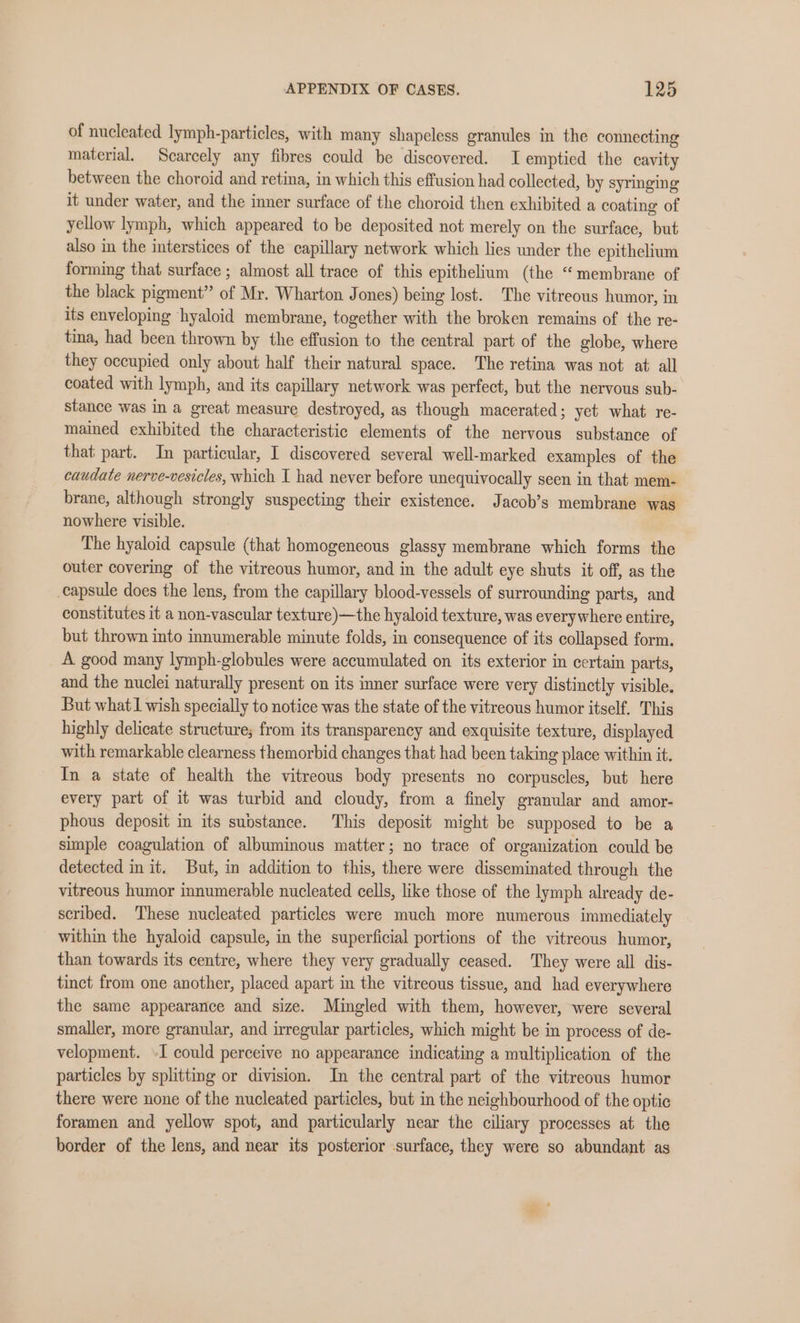 of nucleated lymph-particles, with many shapeless granules in the connecting material. Scarcely any fibres could be discovered. I emptied the cavity between the choroid and retina, in which this effusion had collected, by syringing it under water, and the inner surface of the choroid then exhibited a coating of yellow lymph, which appeared to be deposited not merely on the surface, but also in the interstices of the capillary network which lies under the epithelium forming that surface ; almost all trace of this epithelium (the “membrane of the black pigment” of Mr. Wharton Jones) being lost. The vitreous humor, in its enveloping hyaloid membrane, together with the broken remains of the re- tina, had been thrown by the effusion to the central part of the globe, where they occupied only about half their natural space. The retina was not at all coated with lymph, and its capillary network was perfect, but the nervous sub- stance was in a great measure destroyed, as though macerated; yet what re- mained exhibited the characteristic elements of the nervous substance of that part. In particular, I discovered several well-marked examples of the caudate nerve-vesicles, which I had never before unequivocally seen in that mem- brane, although strongly suspecting their existence. Jacob’s membrane was nowhere visible. The hyaloid capsule (that homogeneous glassy membrane which forms the outer covering of the vitreous humor, and in the adult eye shuts it off, as the capsule does the lens, from the capillary blood-vessels of surrounding parts, and constitutes it a non-vascular texture)—the hyaloid texture, was everywhere entire, but thrown into innumerable minute folds, in consequence of its collapsed form. A good many lymph-globules were accumulated on its exterior in certain parts, and the nuclei naturally present on its inner surface were very distinctly visible. But what1 wish specially to notice was the state of the vitreous humor itself. This highly delicate strueture; from its transparency and exquisite texture, displayed with remarkable clearness themorbid changes that had been taking place within it. In a state of health the vitreous body presents no corpuscles, but here every part of it was turbid and cloudy, from a finely granular and amor- phous deposit in its substance. This deposit might be supposed to be a simple coagulation of albuminous matter; no trace of organization could be detected init. But, in addition to this, there were disseminated through the vitreous humor innumerable nucleated cells, like those of the lymph already de- scribed. These nucleated particles were much more numerous immediately within the hyaloid capsule, in the superficial portions of the vitreous humor, than towards its centre, where they very gradually ceased. They were all dis- tinct from one another, placed apart in the vitreous tissue, and had everywhere the same appearance and size. Mingled with them, however, were several smaller, more granular, and irregular particles, which might be in process of de- velopment. -I could perceive no appearance indicating a multiplication of the particles by splitting or division. In the central part of the vitreous humor there were none of the nucleated particles, but in the neighbourhood of the optic foramen and yellow spot, and particularly near the ciliary processes at the border of the lens, and near its posterior surface, they were so abundant as