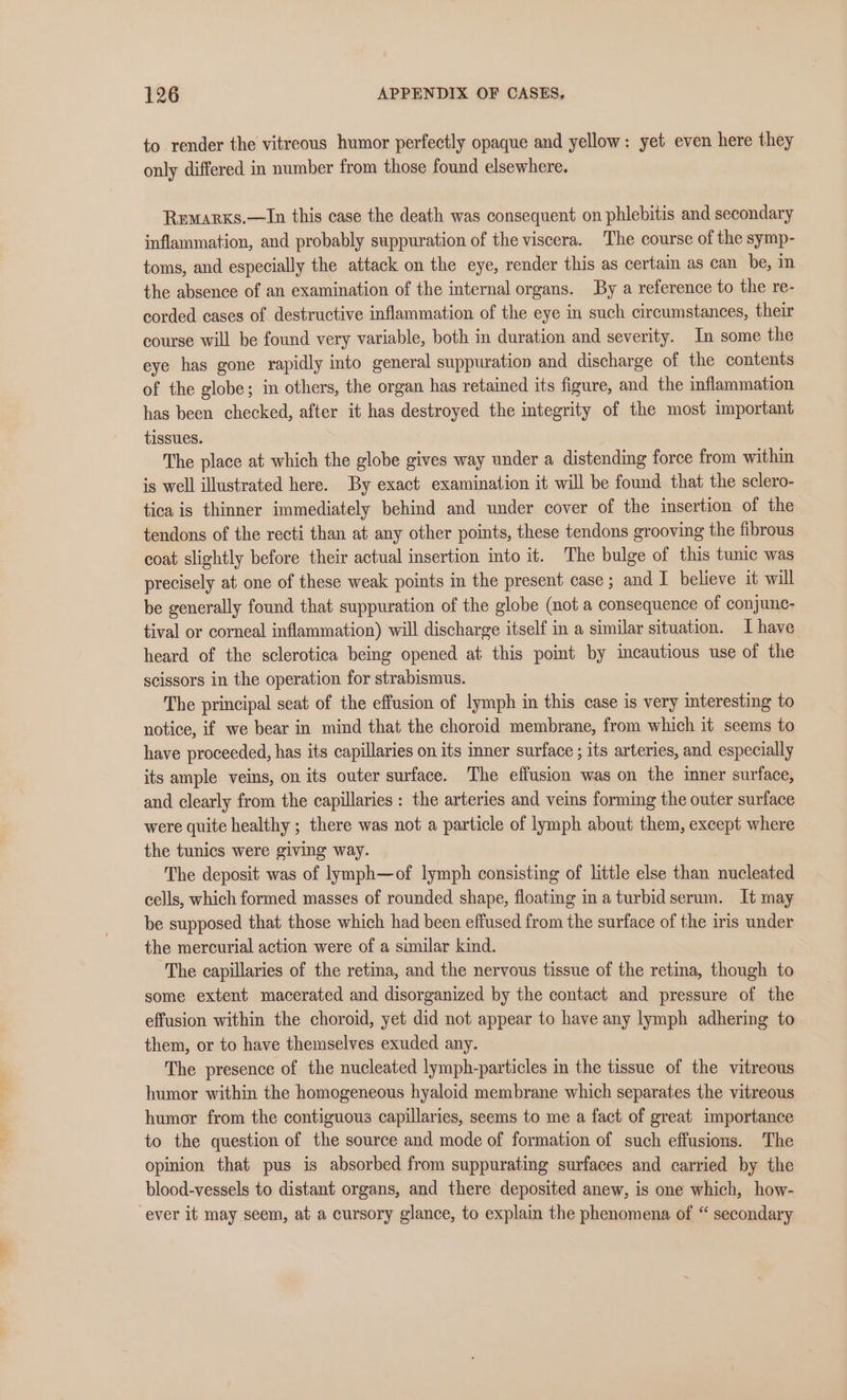 to render the vitreous humor perfectly opaque and yellow: yet even here they only differed in number from those found elsewhere. Remarxs.—In this case the death was consequent on phlebitis and secondary inflammation, and probably suppuration of the viscera. The course of the symp- toms, and especially the attack on the eye, render this as certain as can be, in the absence of an examination of the internal organs. By a reference to the re- corded cases of destructive inflammation of the eye in such circumstances, their course will be found very variable, both in duration and severity. In some the eye has gone rapidly into general suppuration and discharge of the contents of the globe; in others, the organ has retained its figure, and the inflammation has been checked, after it has destroyed the integrity of the most important tissues. The place at which the globe gives way under a distending force from within is well illustrated here. By exact examination it will be found that the sclero- tica is thinner immediately behind and under cover of the insertion of the tendons of the recti than at any other points, these tendons grooving the fibrous coat slightly before their actual insertion into it. The bulge of this tunic was precisely at one of these weak points in the present case; and I believe it will be generally found that suppuration of the globe (not a consequence of conjunc- tival or corneal inflammation) will discharge itself in a similar situation. I have heard of the sclerotica being opened at this point by imcautious use of the scissors in the operation for strabismus. The principal seat of the effusion of lymph in this case is very interesting to notice, if we bear in mind that the choroid membrane, from which it seems to have proceeded, has its capillaries on its inner surface ; its arteries, and especially its ample veins, on its outer surface. The effusion was on the imner surface, and clearly from the capillaries : the arteries and veins forming the outer surface were quite healthy ; there was not a particle of lymph about them, except where the tunics were giving way. The deposit was of lymph—of lymph consisting of little else than nucleated cells, which formed masses of rounded shape, floating ina turbid serum. It may be supposed that those which had been effused from the surface of the iris under the mercurial action were of a similar kind. The capillaries of the retina, and the nervous tissue of the retina, though to some extent macerated and disorganized by the contact and pressure of the effusion within the choroid, yet did not appear to have any lymph adhering to them, or to have themselves exuded any. The presence of the nucleated lymph-particles in the tissue of the vitreous humor within the homogeneous hyaloid membrane which separates the vitreous humor from the contiguous capillaries, seems to me a fact of great importance to the question of the source and mode of formation of such effusions. The opinion that pus is absorbed from suppurating surfaces and carried by the blood-vessels to distant organs, and there deposited anew, is one which, how- ever it may seem, at a cursory glance, to explain the phenomena of “ secondary