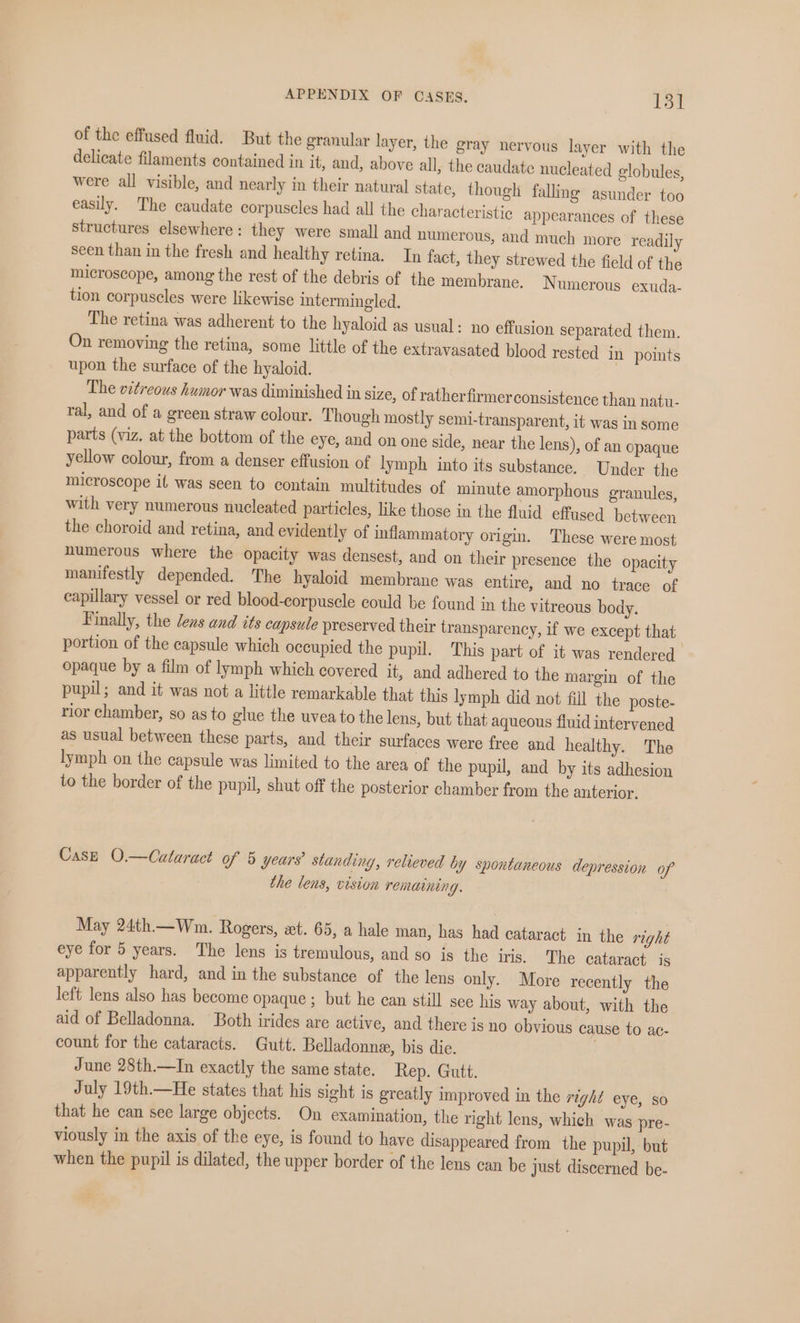 of the effused fluid. But the granular layer, the gray nervous layer with the delicate filaments contained in it, and, above all, the caudate nucleated globules, were all visible, and nearly in their natural state, though falling asunder too easily. The caudate corpuscles had all the characteristic appearances of these structures elsewhere: they were small and numerous, and much more readily seen than in the fresh and healthy retina. In fact, they strewed the field of the microscope, among the rest of the debris of the membrane. Numerous exuda- tion corpuscles were likewise intermingled. The retina was adherent to the hyaloid as usual: no effusion separated them. On removing the retina, some little of the extravasated blood rested in points upon the surface of the hyaloid. The vitreous humor was diminished in size, of ratherfirmerconsistence than natu- ral, and of a green straw colour. Though mostly semi-transparent, it was in some parts (viz. at the bottom of the eye, and on one side, near the lens), of an opaque yellow colour, from a denser effusion of lymph into its substance. Under the microscope il was seen to contain multitudes of minute amorphous granules, with very numerous nucleated particles, like those in the fluid effused between the choroid and retina, and evidently of inflammatory origin. These were most numerous where the opacity was densest, and on their presence the opacity manifestly depended. The hyaloid membrane was entire, and no trace of capillary vessel or red blood-corpuscle could be found in the vitreous body. Finally, the lens and its capsule preserved their transparency, if we except that portion of the capsule which occupied the pupil. This part of it was rendered opaque by a film of lymph which covered it, and adhered to the margin of the pupil; and it was not a little remarkable that this lymph did not fill the poste- rior chamber, so as to glue the uvea to the lens, but that aqueous fluid intervened as usual between these parts, and their surfaces were free and healthy. The lymph on the capsule was limited to the area of the pupil, and by its adhesion to the border of the pupil, shut off the posterior chamber from the anterior. Case O.—Cutaract of 5 years’ standing, relieved by spontaneous depression of the lens, vision remaining. May 24th.— Wm. Rogers, xt. 65, a hale man, has had cataract in the right eye for 5 years. The lens is tremulous, and so is the iris, The cataract is apparently hard, and in the substance of the lens only. More recently the left lens also has become opaque ; but he can still sce his way about, with the aid of Belladonna. Both irides are active, and there isno obvious cause to ace count for the cataracts. Gutt. Belladonne, bis die. June 28th.—In exactly the same state. Rep. Gutt. July 19th.—He states that his sight is greatly improved in the right eye, so that he can see large objects. On examination, the right lens, which was pre- viously in the axis of the eye, is found to have disappeared from the pupil, but when the pupil is dilated, the upper border of the lens can be just discerned be-
