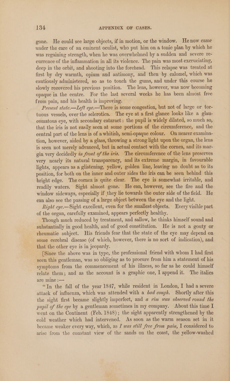 gone. He could see large objects, if in motion, or the window. He now came under the care of an eminent oculist, who put him on a tonic plan by which he was regaining strength, when he was overwhelmed by a sudden and severe re- currence of the inflammation in all its violence. The pain was most excruciating, deep in the orbit, and shooting into the forehead. This relapse was treated at first by dry warmth, opium and antimony, and then by calomel, which was cautiously administered, so as to touch the gums, and under this course he slowly recovered his previous position. The lens, however, was now becoming opaque in the centre. For the last several weeks he has been almost free from pain, and his health is improving. Present state —Left eye-—There is some congestion, but not of large or tor- tuous vessels, over the sclerotica. The eye at a first glance looks like a glau- comatous eye, with secondary cataract: the pupil is widely dilated, so much so, that the iris is not easily seen at some portions of the circumference, and the central part of the lens is of a whitish, semi-opaque colour. On nearer examina- tion, however, aided by a glass, throwing a strong light upon the organ, the lens is seen not merely advanced, but in actual contact with the cornea, and its mar- gin very decidedly éx front of the iris. The circumference of the lens preserves very nearly its natural transparency, and its extreme margin, im favourable lights, appears as a glistening, yellow, golden line, leaving no doubt as to its position, for both on the imner and outer sides the iris can be seen behind this bright edge. The cornea is quite clear. The eye is somewhat irritable, and readily waters. Sight almost gone. He can, however, see the fire and the window sideways, especially if they lie towards the outer side of the field. He can also sce the passing of a large object between the eye and the light. Right eye.—Sight excellent, even for the smallest objects. Every visible part of the organ, carefully examined, appears perfectly healthy. Though much reduced by treatment, and sallow, he thinks himself sound and substantially in good health, and of good constitution. He is not a gouty or rheumatic subject. His friends fear that the state of the eye may depend on some cerebral disease (of which, however, there is no sort of indication), and that the other eye is in jeopardy. [Since the above was in type, the professional friend with whom I had first seen this gentleman, was so obliging as to procure from him a statement of his symptoms from the commencement of his illness, so far as he could himself relate them; and as the account is a graphic one, I append it. The italics are mine :— “In the fall of the year 1847, while resident in London, I had a severe attack of influenza, which was attended with a dad cough. Shortly after this the sight first became slightly imperfect, and @ rim was observed round the pupil of the eye by a gentleman sometimes in my company. About this time I went on the Continent (Feb. 1848); the sight apparently strengthened by the cold weather which had intervened. As soon as the warm season set in it became weaker every way, which, as I was still free from pain, I considered to arise from the constant view of the sands on the coast, the yellow-washed