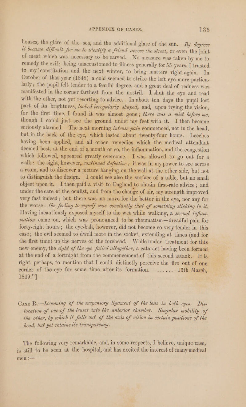 houses, the glare of the sea, and the additional glare of the sun. By degrees tt became difficult for me to identify a Jriend across the street, or even the joint of meat which was necessary to be carved. No measure was taken by me to remedy the evil; being unaccustomed to illness generally for 55 years, I trusted to my’ constitution and the next winter, to bring matters right again. In October of that year (1848) a cold seemed to strike the left eye more particu- larly; the pupil felt tender to a fearful degree, and a great deal of redness was manifested in the corner farthest from the nostril. I shut the eye and read with the other, not yet resorting to advice. In about ten days the pupil lost part of its brightness, looked irregularly shaped, and, upon trying the vision, for the first time, I found it was almost gone; there was a mist before me, though I could just see the ground under my feet with it. I then became seriously alarmed. The next morning intense pain commenced, not in the head, but in the back of the eye, which lasted about twenty-four hours. Leeches having been applied, and all other remedies which the medical attendant deemed best, at the end of a month or so, the inflammation, and the congestion which followed, appeared greatly overcome. I was allowed to go out for a walk: the sight, however, continued defective ; it was in my power to see across a room, and to discover a picture hanging on the wall at the other side, but not to distinguish the design. I could see also the surface of a table, but no small object upon it. I then paid a visit to England to obtain first-rate advice; and under the care ef the oculist, and from the change of air, my strength improved very fast indeed; but there was no move for the better in the eye, nor any for the worse: the feeling to myself was constantly that of something sticking in it. Having incautiously exposed myself to the wet while walking, a second inflam- mation came on, which was pronounced to be rheumatism—dreadful pain for forty-eight hours ; the eye-ball, however, did not become so very tender in this case; the evil seemed to dwell more in the socket, extending at times (and for the first time) up the nerves of the forehead. While under treatment for this new enemy, the sight of the eye failed altogether, a cataract having been formed at the end of a fortnight from the commencement of this second attack. It is right, perhaps, to mention that I could distinctly perceive the fire out of one corner of the eye for some time after its formation. ...... 16th March, 1849.” ] Case R.—Loosening of the suspensory ligament of the lens in both eyes. Dis- location of one of the lenses into the anterior chamber. Singular mobility of the other, by which it falls out of the axis of vision in certain positions of the head, but yet retains its transparency. The following very remarkable, and, in some respects, I believe, unique case, is still to be seen at the hospital, and has excited the interest of many medical Wel
