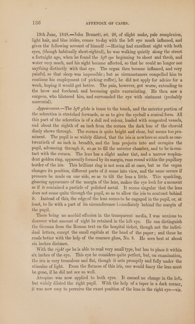 19th June, 1848.—John Bennett, et. 26, of slight make, pale complexion, light hair, and blue irides, comes to-day with the left eye much inflamed, and gives the following account of himself :-—Having had excellent sight with both eyes, (though habitually short-sighted), he was walking quietly along the street a fortnight ago, when he found the /ef¢ eye beginning to shoot and throb, and water very much, and his sight became affected, so that he could no longer see anything distinctly with that eye. The organ then became inflamed, and very painful, so that sleep was impossible; but as circumstances compelled him to continue his employment (of picking coffee), he did not apply for advice for a week, hoping it would get better. The pain, however, got worse, extending to the brow and forehead, and becoming quite excruciating. He then saw a surgeon, who blistered him, and surrounded the eye with ointment (probably mercurial). Appearances.—The left globe is tense to the touch, and the anterior portion of the sclerotica is stretched forwards, so as to give the eyeball a conical form. All this part of the sclerotica is of a dull red colour, loaded with congested vessels, and about the eighth of an inch from the cornea the dark hue of the choroid dimly shows through. The cornea is quite bright and clear, but seems too pro- minent. The pupil is so widely dilated, that the iris is nowhere so much as one- twentieth of an inch in breadth, and the lens projects into and occupies the pupil, advancing through it, so as to fill the anterior chamber, and to be in con- tact with the cornea. The lens has a slight amber tint, and a narrow resplen- dent golden ring, apparently formed by its margin, runs round within the pupillary border of the iris. This brilliant ring is not seen all at once, but as the organ changes its position, different parts of it come into view, and the same occurs if pressure be made on one side, so as to tilt the lens a little. This sparkling, glancing appearance of the margin of the lens, makes the eye look for a moment as if it contained a particle of polished metal. It seems singular that the lens does not come quite through the pupil, so as to allow the iris to contract behind it. Instead of this, the edge of the lens seems to be engaged in the pupil, or, at least, to lie with a part of its circumference inmediately behind the margin of the pupil. There being no morbid effusion in the transparent media, I was anxious to discover what amount of sight he retained in the left eye. He can distinguish the German from the Roman text on the hospital ticket, though not the indivi- dual letters, except the small capitals at the head of the paper; and these he reads better with the help of the concave glass, No. 8. He sees best at about six inches distance. With the right eye heis able to read very small type, but has to place it within six inches of the eye. This eye he considers quite perfect, but, on examination, the iris is very tremulous and flat, though it acts promptly and fully under the stimulus of light. From the flatness of this iris, one would fancy the lens must be gone, if he did not see so well. Atropine was now applied to both eyes. It caused no change in the left, but widely dilated the right pupil. With the help of a taper in a dark corner, it was now easy to perceive the exact position of the lens in the right eye—viz.