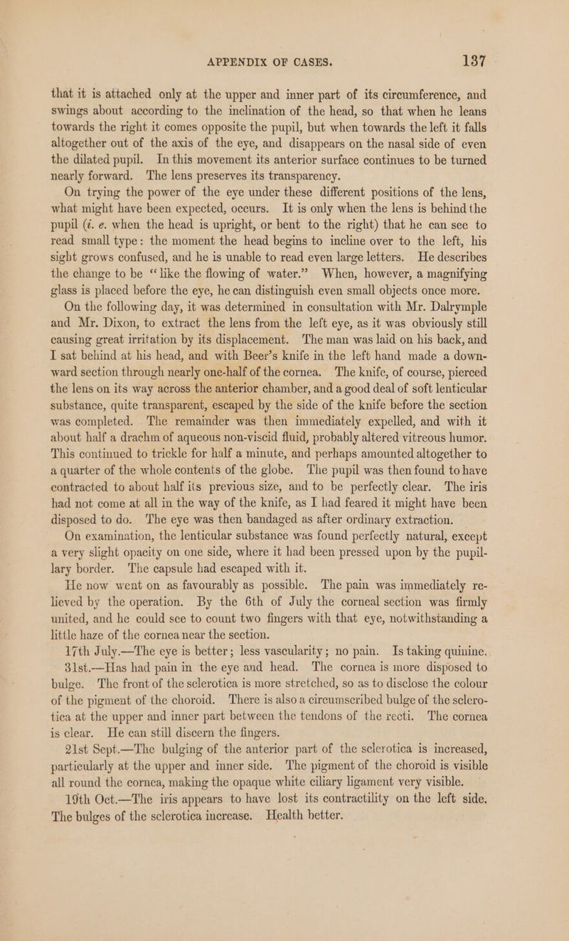 that it is attached only at the upper and inner part of its circumference, and swings about according to the inclination of the head, so that when he leans towards the right it comes opposite the pupil, but when towards the left it falls altogether out of the axis of the eye, and disappears on the nasal side of even the dilated pupil. In this movement its anterior surface continues to be turned nearly forward. ‘The lens preserves its transparency. On trying the power of the eye under these different positions of the lens, what might have been expected, occurs. It is only when the lens is behind the pupil (¢. e. when the head is upright, or bent to the right) that he can see to read small type: the moment the head begins to incline over to the left, his sight grows confused, and he is unable to read even large letters. He describes the change to be ‘like the flowing of water.” When, however, a magnifying glass is placed before the eye, he can distinguish even small objects once more. On the following day, it was determined in consultation with Mr. Dalrymple and Mr. Dixon, to extract the lens from the left eye, as it was obviously still causing great irritation by its displacement. The man was laid on his back, and I sat behind at his head, and with Beer’s knife in the left hand made a down- ward section through nearly one-half of the cornea. The knife, of course, pierced the lens on its way across the anterior chamber, and a good deal of soft lenticular substance, quite transparent, escaped by the side of the knife before the section was completed. The remainder was then immediately expelled, and with it about half a drachm of aqueous non-viscid fluid, probably altered vitreous humor. This continued to trickle for half a minute, and perhaps amounted altogether to a quarter of the whole contents of the globe. The pupil was then found to have contracted to about half its previous size, and to be perfectly clear. The iris had not come at all in the way of the knife, as I had feared it might have been disposed to do. ‘The eye was then bandaged as after ordinary extraction. On examination, the lenticular substance was found perfectly natural, except a very slight opacity on one side, where it had been pressed upon by the pupil- lary border. The capsule had escaped with it. He now went on as favourably as possible. The pain was immediately re- lieved by the operation. By the 6th of July the corneal section was firmly united, and he could see to count two fingers with that eye, notwithstanding a little haze of the cornea near the section. 17th July —The eye is better; less vascularity; no pain. Is taking quinine. 31st.—Has had pain in the eye and head. The cornea is more disposed to bulge. The front of the sclerotica is more stretched, so as to disclose the colour of the pigment of the choroid. There is also a cireumscribed bulge of the sclero- tica at the upper and inner part between the tendons of the recti. The cornea is clear. He can still discern the fingers. 2ist Sept.—The bulging of the anterior part of the sclerotica is increased, particularly at the upper and inner side. The pigment of the choroid is visible all round the cornea, making the opaque white ciliary ligament very visible. 19th Oct.—The iris appears to have lost its contractility on the left side. The bulges of the sclerotica increase. Health hetter.