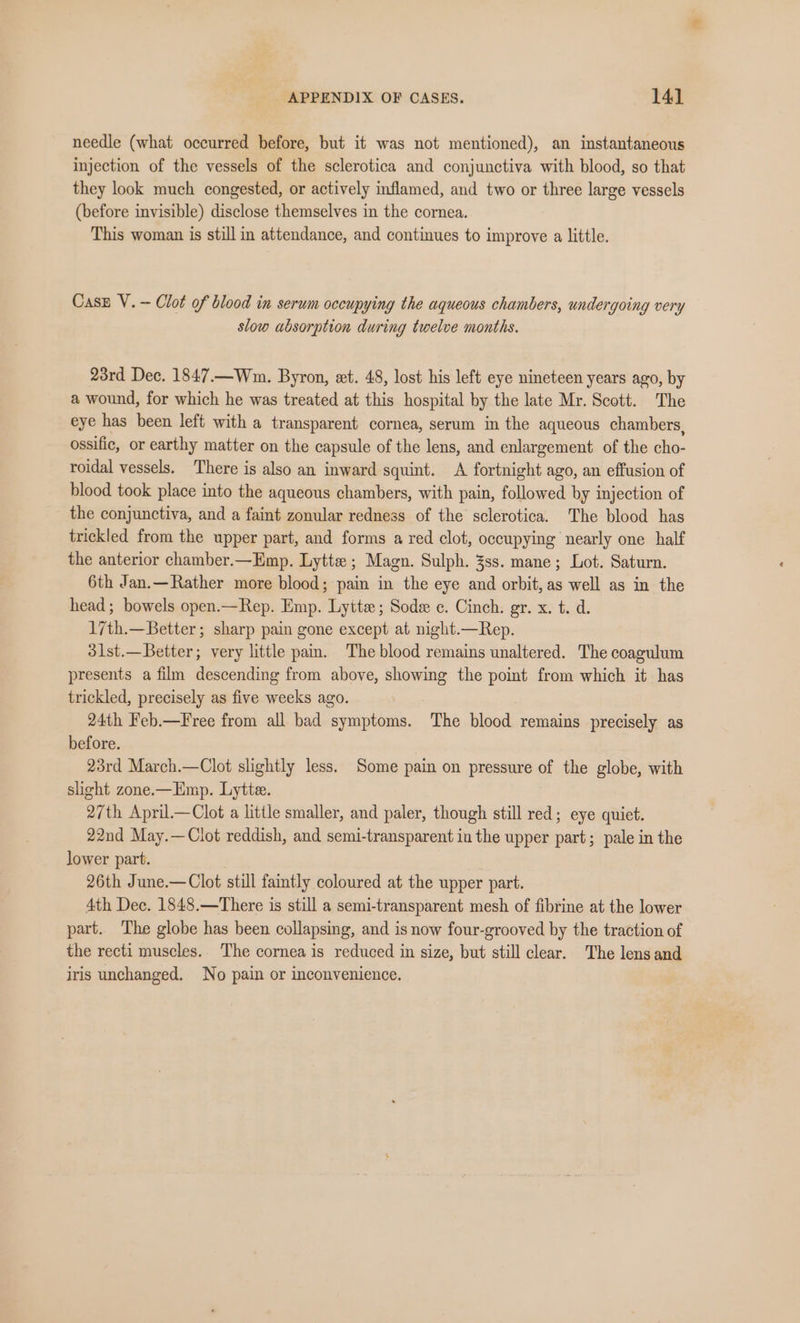 needle (what occurred before, but it was not mentioned), an instantaneous injection of the vessels of the sclerotica and conjunctiva with blood, so that they look much congested, or actively inflamed, and two or three large vessels (before invisible) disclose themselves in the cornea. This woman is still in attendance, and continues to improve a little. Case V.-— Clot of blood in serum occupying the aqueous chambers, undergoing very slow absorption during twelve months. 23rd Dec. 1847.—Wm. Byron, ext. 48, lost his left eye nineteen years ago, by a wound, for which he was treated at this hospital by the late Mr. Scott. The eye has been left with a transparent cornea, serum in the aqueous chambers, ossific, or earthy matter on the capsule of the lens, and enlargement of the cho- roidal vessels. There is also an inward squint. A fortnight ago, an effusion of blood took place into the aqueous chambers, with pain, followed by injection of the conjunctiva, and a faint zonular redness of the sclerotica. The blood has trickled from the upper part, and forms a red clot, occupying nearly one half the anterior chamber.—Emp. Lytte ; Magn. Sulph. 3ss. mane; Lot. Saturn. 6th Jan.—Rather more blood; pain in the eye and orbit, as well as in the head ; bowels open.—Rep. Emp. Lytte; Sode c. Cinch. gr. x. t. d. 17th.—Better; sharp pain gone except at night.—Rep. 3l1st.—Better; very little pam. The blood remains unaltered. The coagulum presents a film descending from above, showing the point from which it has trickled, precisely as five weeks ago. 24th Feb.—Free from all bad symptoms. The blood remains precisely as before. 23rd March.—Clot slightly less, Some pain on pressure of the globe, with shg¢ht zone.—Emp. Lytte. 27th April.—Clot a little smaller, and paler, though still red; eye quiet. 22nd May.—Clot reddish, and semi-transparent in the upper part; pale in the lower part. 26th June.—Clot still faintly coloured at the upper part. 4th Dec. 1848.—There is still a semi-transparent mesh of fibrine at the lower part. The globe has been collapsing, and is now four-grooved by the traction of the recti muscles. The cornea is reduced in size, but still clear. The lens and iris unchanged. No pain or inconvenience.