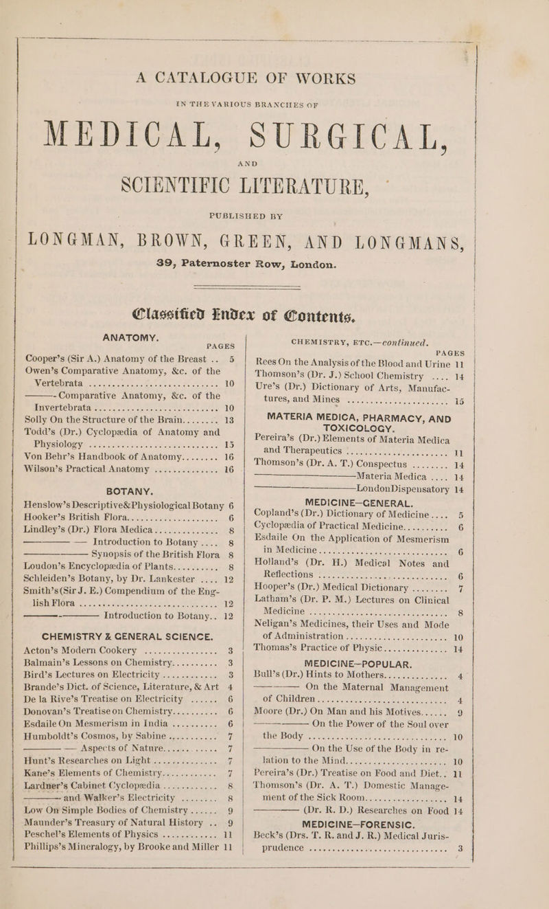 ANATOMY. PAGES Cooper’s (Sir A.) Anatomy of the Breast .. 5 Owen’s Comparative Anatomy, &amp;c. of the ETHCUTAUA ere Mies etic MSS Sa oe oe ees tts 10 -Comparative Anatomy, &amp;c. of the HILV RUC EAUAya Ss aus. is cece ete Salas oe 10 Solly On the Structure of the Brain........ 13 Todd’s (Dr.) Cyclopedia of Anatomy and PV CIOlOY? el tetas ta eek iene. oer e os 15 Von Behr’s Handbook of Anatomy........ 16 Wilson’s Practical Anatomy .............. 16 BOTANY. : Henslow’s Descriptive&amp;Physiological Botany 6 Biooker’s British Wloraged. 5 52%. eere ces dscns 6 Lindley’s (Dr.) Flora Medica.............. 8 — Introduction to Botany.... 8 Synopsis of the British Flora 8 Loudon’s Encyclopedia of Plants.......... 8 Schleiden’s Botany, by Dr. Lankester .... 12 Smith’s(Sir J. E.) Compendium of the Eng- MStAUPOES, 54 &lt;'-. &lt;aiccIN SI tlt Aosta sales Se Ses 12 -—_———— Introduction to Botany.. 12 CHEMISTRY &amp; GENERAL SCIENCE. Acton’s Modern Cookery ................ 3 Balmain’s Lessons on Chemistry.......... 3 Bird’s Lectures on Electricity ............ 3 Brande’s Dict. of Science, Literature,&amp; Art 4 De la Rive’s Treatise on Electricity ...... 6 Deonovan’s Treatise on Chemistry.......... 6 Esdaile On Mesmerism in India .......... 6 Humboldt’s Cosmos, by Sabine.,......... qi — Aspects of Natnre............ 7 Hunt’s Researches on Light .............. 7 Kane’s Elements of Chemistry............ 7 Lardner’s Cabinet Cyclopedia ............ 8 ————- and Walker’s Electricity ........ 8 Low On Simple Bodies of Chemistry ...... 9 Peschel’s Elements of Physics ............ 11 Phillips’s Mineralogy, by Brooke and Miller 11 CHEMISTRY, ETC.—continued. PAGES Rees On the Analysis of the Blood and Urine 11 Thomson’s (Dr. J.) School Chemistry .... 14 Ure’s (Dr.) Dictionary of Arts, Manufac- subes, and: Mines i iiss 15 MATERIA MEDICA, PHARMACY, AND TOXICOLOGY. Pereira’s (Dr.) Elements of Materia Medica and: Therapentics®.. (ol dia. ee 11 Thomson’s (Dr. A. T.) Conspectus &gt; + Materia.Medica, =... 14 LondonDispensatory 14 MEDICINE—GENERAL. Copland’s (Dr.) Dictionary of Medicine.... 5 — Cyclopedia of Practical Medicine.......... 6 Esdaile On the Application of Mesmerism WMEATOMICIRG 5. sts en gcc eee cme 6 Holland’s (Dr. H.) Medical Notes and Memections Pirs.aacc: hace See Ae 6 Hooper’s (Dr.) Medical Dictionary ........ 7 Latham’s (Dr. P. M.) Lectures on Clinical WC CUCING” 5 Se. te daa ie ee ee ee 8 Neligan’s Medicines, their Uses and Mode Of AGiMinIstraOn a ot. ey ee 10 Thomas’s Practice of Physic.............. 14 MEDICINE—POPULAR. Bull’s (Dr.) Hints to Mothers.............. 40 ———-— On the Maternal Management Of OUMOR E35 50:5, 7 e.cj ciao Serene, on Sac taee 4 Moore (Dr.) On Man and his Motives...... 9 - On the Power of the Soul over CMO ODY fi. otis Denes dee See Eee 10 On the Use of the Body in re- kato tO Chew Vili ds. 40-., cist cane 10 Pereira’s (Dr.) Treatise on Food and Diet.. 11 Thomson’s (Dr. A. T.) Domestic Manage- TMENU OL tne, SIC LOOM...) 45) 14 —— (Dr. R. D.) Researches on Food 14 MEDICINE—FORENSIC. Beck’s (Drs. T. R. and J. R.) Medical Juris- prudence