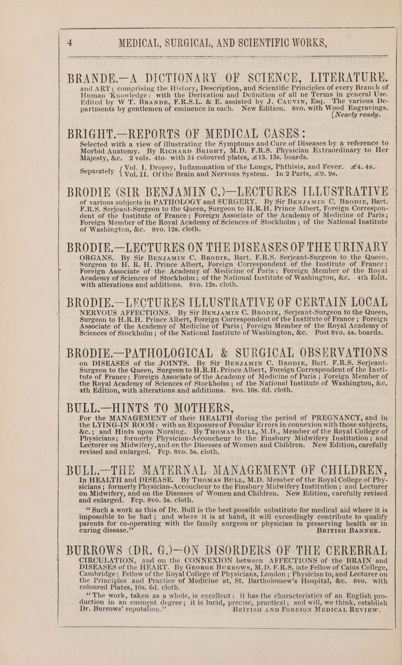 BRANDE.—A DICTIONARY OF SCIENCE, LITERATURE. and ART; comprising the History, Description, and Scientific Principles of every Branch of Human Knowledge: with the Derivation and Definition of all ne Terms in general Use. Edited by W T. Branpg, F.R.S.L. &amp; E. assisted by J. CAuvin, Esq. The various De- partments by gentlemen of eminence in each. New Kdition. 8vo. with Wood Engravings. [ Nearly ready. BRIGHT.—REPORTS OF MEDICAL CASES: Selected with a view of illustrating the Symptoms and Cure of Diseases by a reference to Morbid Anatomy. By RicHARD Briaut, M.D. F.R.S. Physician Extraordinary to Her Majesty, &amp;c. 2 vols. 4to. with 54 coloured plates, £13. 13s. boards. Sanasatel ot I. Dropsy, Inflammation of the Lungs, Phthisis, and Fever. £4. 4s. parately Vol. 11. Ofthe Brain and Nervous System. In 2 Parts, £9. 9s. BRODIE (SIR BENJAMIN C.)—LECTURES ILLUSTRATIVE | of various subjects in PATHOLOGY and SURGERY. By Sir Bengamin C. Bronte, Bart. i F.R.S. Serjeant-Surgeon to the Queen, Surgeon to H.R.H. Prince Albert, Foreign Correspon- dent of the Institute of France; Foreign Associate of the Academy of Medicine of Paris; Foreign Member of the Royal Academy of Sciences of Stockholm ; of the National Institute of Washington, &amp;c. 8svo. 12s. cloth. BRODIE.—LECTURES ON THE DISEASES OF THE URINARY ORGANS. By Sir Bensamin C. Bropiez, Bart. F.R.S. Serjeant-Surgeon to the Queen. Surgeon to H. R. H. Prince Albert, Foreign Correspondent of the Institute of France ; Foreign Associate of the Academy of Medicine of Paris; Foreign Member of the Royal Academy of Sciences of Stockholm; of the National Institute of Washington, &amp;c. 4th Edit. with alterations and additions. 8vo. 12s. cloth. BRODIE.—LECTURES ILLUSTRATIVE OF CERTAIN LOCAL NERVOUS AFFECTIONS. By Sir BENJAMIN C. BRODIE, Serjeant-Surgeon to the Queen, Surgeon to H.R.H. Prince Albert, Foreign Correspondent of the Institute of France ; Foreign Associate of the Academy of Medicine of Paris; Foreign Member of the Royal Academy of Sciences of Stockholm; of the National Institute of Washington, &amp;c. Post 8vo. 4s. boards. BRODIE.—PATHOLOGICAL &amp; SURGICAL OBSERVATIONS on DISEASES of the JOINTS. By Sir Bengamin C. Bropikt, Bart. F.R.S. Serjeant- Surgeon to the Queen, Surgeon to H.R.H. Prince Albert, Foreign Correspondent of the Insti- tute of France; Foreign Associate of the Academy of Medicine of Paris ; Foreign Member of the Royal Academy of Sciences of Stockholm ; of the National Institute of Washington, &amp;c. 4th Edition, with alterations and additions. S8vo. 10s. 6d. cloth. i | | | BULL.—HINTS TO MOTHERS, For the MANAGEMENT of their HEALTH during the period of PREGNANCY, and in the LYING-IN ROOM: with an Exposureof Popular Errors in connexion with those subjects, &amp;c.; and Hints upon Nursing. By THomas BULL, M.D., Member of the Royal College of Physicians; formerly Physician-Accoucheur to the Finsbury Midwifery Institution; and Lecturer on Midwifery, and on the Diseases of Women and Children. New Edition, carefully revised and enlarged. Fcp. 8vo. 5s. cioth. BULL.—THE MATERNAL MANAGEMENT OF CHILDREN, In HEALTH and DISEASE. By Tuomas Butt, M.D. Member of the Royal College of Phy- sicians ; formerly Physician-Accoucheur to the Finsbury Midwifery Institution ; and Lecturer on Midwifery, and on the Diseases of Women and Children. New Edition, carefully revised and enlarged. Fcp. 8vo. 5s. cloth. ‘¢ Such a work as this of Dr. Bull is the best possible substitute for medical aid where it is impossible to be had; and where it is at hand, it will exceedingly contribute to qualify parents for co-operating with the family surgeon or physician in preserving health or in curing disease.”’ BRITISH BANNER. BURROWS (DR. G.)—ON DISORDERS OF THE CEREBRAL CIRCULATION, and on the CONNEXION between AFFECTIONS of the BRAIN and DISEASES of the HEART. By Grorce Burrows, M.D. F.R.S, late Fellow of Caius College, Cambridge; Feilow of the Royal College of Physicians, London ; Physician to, and Lecturer on the Principles and Practice of Medicine at, St. Bartholomew’s Hospital, &amp;c. 8vo. with coloured Plates, 10s. 6d. cloth. “The work, taken as a whole, is excellent: it has the characteristics of an English pro- duction in an eminent degree; it is lucid, precise, practical; and will, we think, establish Dr. Burrows’ reputation.”’ BRiTISH AND FoREIGN MEDICAL REVIEW.