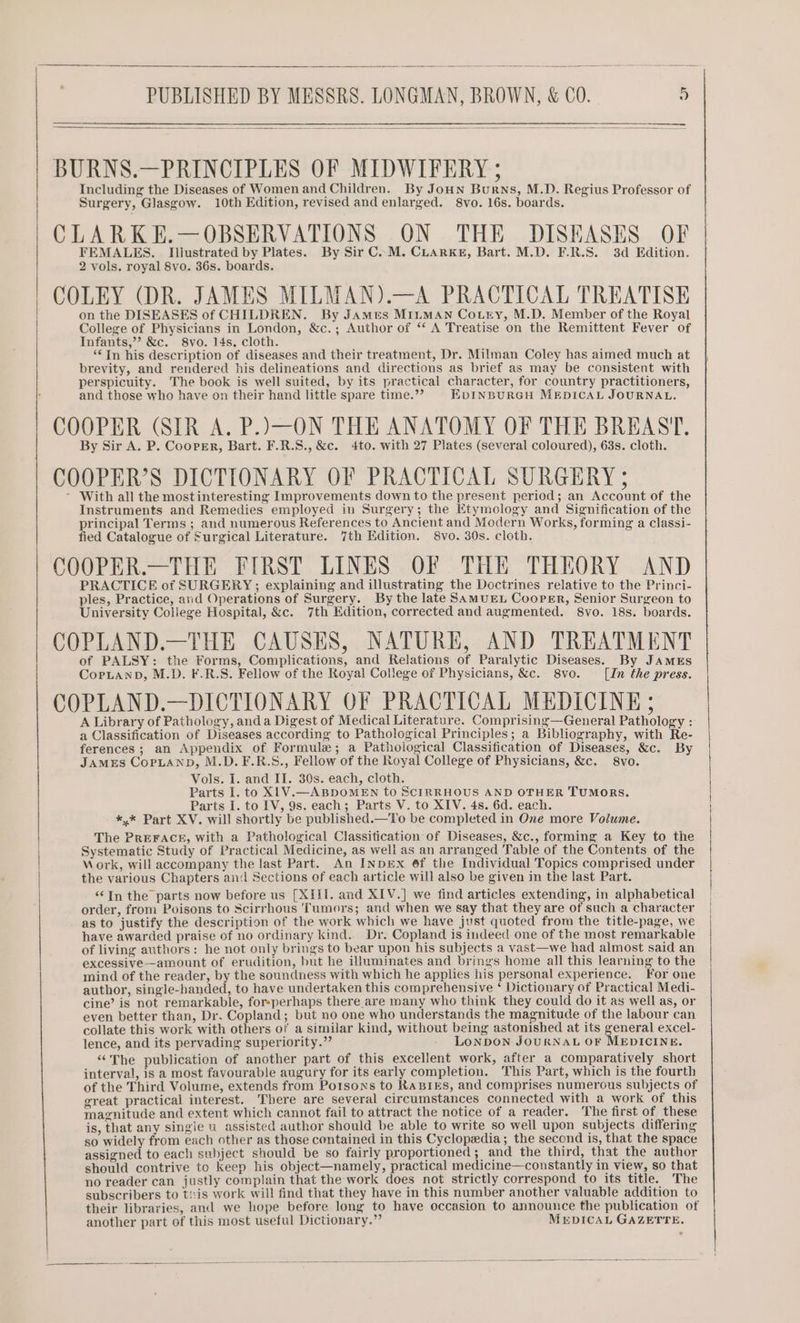 BURNS.—PRINCIPLES OF MIDWIFERY ; Including the Diseases of Women and Children. By Joun Burns, M.D. Regius Professor of Surgery, Glasgow. 10th Edition, revised and enlarged. 8vo. 16s. boards. CLARK E.—OBSERVATIONS ON THE DISEASES OF FEMALES. Illustrated by Plates. By Sir C..M. CLARKE, Bart. M.D. F.R.S. 3d Edition. 2 vols. royal 8vo. 36s. boards. COLEY (DR. JAMES MILMAN).—A PRACTICAL TREATISE on the DISEASES of CHILDREN. By JAmes MILMAN Co.Lry, M.D. Member of the Royal College of Physicians in London, &amp;c.; Author of “ A Treatise on the Remittent Fever of Infants,’ &amp;c. 8vo. 14s. cloth. ‘*In his description of diseases and their treatment, Dr. Milman Coley has aimed much at brevity, and rendered his delineations and directions as brief as may be consistent with perspicuity. The book is well suited, by its practical character, for country practitioners, and those who have on their hand little spare time.’’ EDINBURGH MEDICAL JOURNAL. COOPER (SIR A. P.)—ON THE ANATOMY OF THE BREAST. By Sir A. P. Cooper, Bart. F.R.S., &amp;c. 4to. with 27 Plates (several coloured), 63s. cloth. COOPER’S DICTIONARY OF PRACTICAL SURGERY 5 * With all the mostinteresting Improvements down to the present period; an Account of the Instruments and Remedies employed in Surgery; the Etymology and Signification of the principal Terms ; and numerous References to Ancient and Modern Works, forming a classi- fied Catalogue of Surgical Literature. 7th Edition. 8vo. 30s. cloth. COOPER.—THE FIRST LINES OF THE THEORY AND PRACTICE of SURGERY; explaining and illustrating the Doctrines relative to the Princi- ples, Practice, and Operations of Surgery. By the late SAMUEL CooPeEr, Senior Surgeon to University College Hospital, &amp;c. 7th Edition, corrected and augmented. 8vo. 18s. boards. | COPLAND.—THE CAUSES, NATURE, AND TREATMENT | of PALSY: the Forms, Complications, and Relations of Paralytic Diseases. By JAMES CopLanpD, M.D. F.R.S. Fellow of the Royal College of Physicians, &amp;c. 8vo. [In the press. COPLAND.—DICTIONARY OF PRACTICAL MEDICINE ; A Library of Pathology, anda Digest of Medical Literature. Comprising—General Pathology : a Classification of Diseases according to Pathological Principles; a Bibliography, with Re- ferences; an Appendix of Formule; a Pathological Classification of Diseases, &amp;c. By JAMES CoPLAND, M.D. F.R.S., Fellow of the Royal College of Physicians, &amp;c. 8vo. Vols. I. and II. 30s. each, cloth. Parts I. to X1V.—ABDOMEN to SCIRRHOUS AND OTHER TUMORS. Parts I. to IV, 9s. each; Parts V. to XIV. 4s. 6d. each. *,* Part XV. will shortly be published.—To be completed in One more Volume. The PREFACE, with a Pathological Classitication of Diseases, &amp;c., forming a Key to the Systematic Study of Practical Medicine, as well as an arranged Table of the Contents of the Mork, will accompany the last Part. An INDEX 6f the Individual Topics comprised under the various Chapters and Sections of each article will also be given in the last Part. “In the parts now before us [XIIil. and XIV.] we find articles extending, in alphabetical order, from Poisons to Scirrhous Tumors; and when we say that they are of such a character as to justify the description of the work which we have just quoted from the title-page, we have awarded praise of no ordinary kind. Dr. Copland is indeed one of the most remarkable of living authors: he not only brings to bear upon his subjects a vast—we had almost said an excessive—amount of erudition, but he illuminates and brings home all this learning to the mind of the reader, by the soundness with which he applies his personal experience. For one author, single-handed, to have undertaken this comprehensive ‘ Dictionary of Practical Medi- cine’ is not remarkable, forsperhaps there are many who think they could do it as well as, or even better than, Dr. Copland; but no one who understands the magnitude of the labour can collate this work with others of a similar kind, without being astonished at its general excel- lence, and its pervading superiority.” LONDON JOURNAL OF MEDICINE. “The publication of another part of this excellent work, after a comparatively short interval, is a most favourable augury for its early completion. This Part, which is the fourth of the Third Volume, extends from Potsons to RABIES, and comprises numerous subjects of great practical interest. There are several circumstances connected with a work of this magnitude and extent which cannot fail to attract the notice of a reader. The first of these is, that any singie u assisted author should be able to write so well upon subjects differing so widely from each other as those contained in this Cyclopedia; the second is, that the space assigned to each subject should be so fairly proportioned ; and the third, that the author should contrive to keep his object—namely, practical medicine—constantly in view, so that no reader can justly complain that the work does not strictly correspond to its title. The subscribers to ti:is work will find that they have in this number another valuable addition to their libraries, and we hope before long to have occasion to announce the publication of another part of this most useful Dictionary.” MEDICAL GAZETTE.