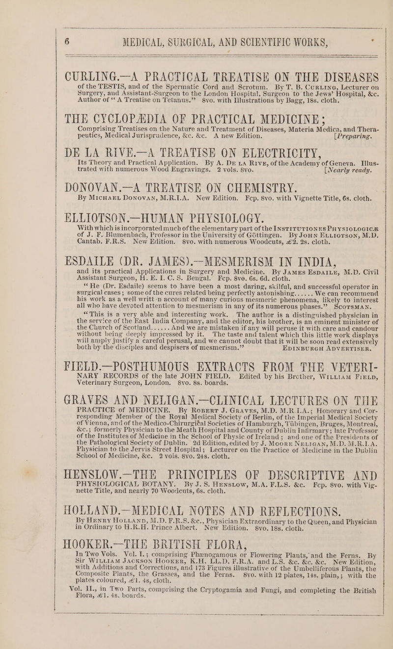 CURLING.—A PRACTICAL TREATISE ON THE DISEASES of the TESTIS, and of the Spermatic Cord and Scrotum. By T. B. CurLine, Lecturer on Surgery, and Assistant-Surgeon to the London Hospital, Surgeon to the Jews’ Hospital, &amp;c. Author of ‘‘ A Treatise on Tetanus.” 8vo. with Illustrations by Bagg, 18s. cloth. THE CYCLOPADIA OF PRACTICAL MEDICINE; Comprising Treatises on the Nature and Treatment of Diseases, Materia Medica, and Thera- peutics, Medical Jurisprudence, &amp;c. &amp;c. A new Edition. (Preparing. | DE LA RIVE.—A TREATISE ON ELECTRICITY, Its Theory and Practical Application. By A. DE La Rive, of the Academy of Geneva. Illus- trated with numerous Wood Engravings. 2 vols. 8vo. [Nearly ready. DONOVAN.—A TREATISE ON CHEMISTRY. By MicHAEL Donovan, M.R.I.A. New Edition. Fep. 8vo. with Vignette Title, 6s. cloth. | ELLIOTSON.—HUMAN PHYSIOLOGY. | With which is incorporated much of the elementary part of the INSTITUTIONES PHYSIOLOGICA of J. F. Blumenbach, Professor in the University of Gbttingen. By JoHNn ELuiorson, M.D. Cantab. F.R.S. New Edition. 8vo. with numerous Woodcuts, £2. 2s. cloth. ESDAILE (DR. JAMES).—MESMERISM IN INDIA, and its practical Applications in Surgery and Medicine. By JAMES EspAILE, M.D. Civil Assistant Surgeon, H. E. I. C. 8. Bengal. Fcp. 8ve. 6s. 6d. cloth. “He (Dr. Esdaile) seems to have been a most daring, skilful, and successful operator in surgical cases; some of the cures related being perfectly astonishing...... We can recommend his work as a well writt-n account of many curious mesmeric phenomena, likely to interest all who have devoted attention to mesmerism in any of its numerous phases.”? ScoTsMAN. “This is a very able and interesting work. The author is a distinguished physician in the service of the East India Company, and the editor, his brother, is an eminent minister of the Church of Scotland...... And we are mistaken if any will peruse it with care and candour without being deeply impressed by it. The taste and talent which this little work displays will amply justify a careful perusal, and we cannot doubt that it will be soon read extensively both by the disciples and despisers of mesmerism.”’ EDINBURGH ADVERTISER. FIELD.—POSTHUMOUS EXTRACTS FROM THE VETERI- | 4 | | | NARY RECORDS of the late JOHN FIELD. Edited by his Brether, WiLL1am FiELD, | H } : | | Veterinary Surgeon, London. 8vo. 8s. boards. GRAVES AND NELIGAN.—CLINICAL LECTURES ON THE PRACTICE of MEDICINE. By Rosert J. Graves, M.D. M.R.I.A.; Honorary and Cor- responding Member of the Royal Medical Society of Berlin, of the Imperial Medical Society of Vienna, and of the Medico-Chirurgiéal Societies of Hamburgh, Tiibingen, Bruges, Montreal, &amp;c.; formerly Physician to the Meath Hospital and County of Dublin Infirmary; late Professor of the Institutes of Medicine in the School of Physic of Ireland; and one of the Presidents of the Pathological Society of Dublin. 2d Edition, edited by J. Mcore NELIGAN, M.D. M.R.LA. Physician to the Jervis Street Hospital; Lecturer on the Practice of Medicine in the Dublin School of Medicine, &amp;c. 2 vois. 8vo. 24s. cloth. ; HENSLOW.—THE PRINCIPLES OF DESCRIPTIVE AND PHYSIOLOGICAL BOTANY. By J. 8. Henstow, M.A. F.L.S. &amp;c. Fep. 8vo. with Vig- nette Title, and nearly 70 Woodcuts, 6s. cloth. | HOLLAND.—MEDICAL NOTES AND REFLECTIONS. By Henry Houvanp, M.D. F.R.S. &amp;c., Physician Extraordinary to the Queen, and Physician in Ordinary to H.R.H. Prince Albert. New Edition. 8vo. 18s. cloth. ' HOOKER.—THE BRITISH FLORA, In Two Vols. Vol. L.; comprising Phenogamous or Flowering Plants, and the Ferns. By Sir WituiaM Jackson Hooker, K.H. LL.D. F.R.A. and L.S. &amp;c. &amp;c. &amp;c. New Edition, with Additions and Corrections, and 173 Figures illustrative of the Umbelliferous Piants, the Composite Plants, the Grasses, and the Ferns. 8vo. with 12 plates, 14s. plain,; with the plates coloured, #1. 4s, cloth. Vol. II., in Two Parts, comprising the Cryptogamia and Fungi, and completing the British Flora, €1. 4s. boards.