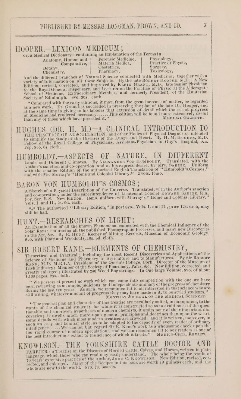 PUBLISHED BY MESSRS. LONGMAN, BROWN, AND C0. 7 | HOOPER.—LEXICON MEDICUM; or, a Medical Dictionary: containing an Explanation of the Termsin Anatomy, Human and } Forensic Medicine, Physiology, Comparative, Materia Medica, Practice of Physic, Botany, Obstetrics, Surgery, Chemistry, Pharmacy, Toxicology, And the different branches of Natural Science connected with Medicine; together with a variety of Information on all these Subjects. By the late Ropert Hooper, M.D... A New Edition, revised, corrected, and improved by KLEIN GRANT, M.D., late Senior Physician to the Royal Generali Dispensary, and Lecturer on the Practice of Physic at the Aldersgate School of Medicine, Extraordinary Member, and formerly President, of the Hunterian Seciety of Edinburgh. 8vo. 30s. cloth. ‘Compared with the early editions, it may, from the great increase of matter, be regarded as anew work. Dr. Grant has succeeded in preserving the plan of the late Di. Hooper, and at the same time in giving to his labours that extension of detail which the recent progress of Medicine had rendered necessary.....- This edition will be found more extensively useful than any of those which have preceded it.” MrpicaL GAZETTE. HUGHES (DR. H. M.)—A CLINICAL INTRODUCTION TO | THE PRACTICE OF AUSCULTATION, and other Modes of Physical Diagnosis; intended to simplify the Study of the Diseases of the Lungs and Heart. By H. M. HueusEs, M.D. Feliow of the Royal College of Physicians, Assistant-Physician to Guy’s Hospital, &amp;c. Fcp. Svo. 6s. cloth. HUMBOLDT.—ASPECTS OF NATURE, IN DIFFERENT . Lands and Different Climates. By ALEXANDER Von HumpoLpt. Translated, with the Author’s sanction and co-operation, and at his express desire, by Mrs. SABINE. Uniform with the smaller Edition of the authorised English Translation of ‘¢ Humboldt’s Cosmos,” and with Mr. Murray’s “ Home and Colonial Library.” 2 vols. 16mo. BARON VON HUMBOLDT’S COSMOS; A Sketch of a Physical Description of the Universe. Translated, with the Author’s sanction and co-operation, under the superintendence of Lieutenant-Colonel EDWARD SABIiNE, R.A. For. Sec. R.S. New Edition. 16mo. uniform with Murray’s ‘‘ Home and Colonial Library.” Vols. I. and II., 2s. 6d. each. *,* The authorised “ Library Edition,” in post 8vo., Vols. I. and II., price 12s. each, may still be had. ILUNT.—RESEARCHES ON LIGHT: An Examination of ali the known Phenomena connected with the Chemical Influence of the Solar Rays; embracing all the published Photographic Processes, and many new Discoveries in the Art, &amp;c. By R. Hunt, Keeper of Mining Records, Museum of Economic Geology. gvo. with Plate and Woodcuts, 10s. 6d. cloth. SIR ROBERT KANE.—ELEMENTS OF CHEMISTRY, Theoretical and Practical; including the mest Recent Discoveries and Applications of the Science of Medicine and Pharmacy to Agriculture and to Manufactures. By Sir ROBERT Kane, M.D. M.R.I.A. President of the Queen’s College, Cork; Director of the Museum of Irish Industry ; Member of the Society of Pharmacy, Paris, &amp;c. New Edition, corrected and greatly enlarged ; illustrated by 230 Wood Engravings. in One large Volume, 8vo. of about 1,100 pages, 28s. cloth. “© We possess at present no work which can come into competition with the one we have been reviewing as an ample, judicious, and independent summary of the progress of chemistry during the last teu years. As such, we recommend it to all interested in that science who are still willing, whatever amount of progress they may have made in it, to be styled students.”’ MoNTHLY JOURNAL OF THE MEDICAL SCIENCES. “The general plan and character of this treatise are peculiarly suited, in our opinion, to the wants of the chemical student; for while it is constructed so as to avoid most of the ques- tionable and unproven hypotheses of modern chemists, it omits none of their important dis- coveries; it dwells much more upon general principles and doctrines than upon the wearl- some details with which most modern treatises are crowded ; and it is written, moreover, in such an easy and familiar style, as to be adapted to the capacity of every reader of ordinary intelligence...... We cannot bat regard Sir R. Kane’s work as a wholesome check upon the too rapid course of modern speculation ; and we can recommen# it to our readers as one of the best introductions extant to the science of which it treats.’ Mxrpico-Cuir. REVIEW. KNOWLSON.—THE YORKSHIRE CATTLE DOCTOR AND FARRIER: a Treatise on the Diseases of Horned Cattle, Calves, and Horses, written in plain language, which those who can read may easily understand. The whole being the result of 70 years’ extensive practice of the Author, Joun C. KNOWLSON. New Edition, revised, cor- rected, and enlarged. Many of the Recipes in this book are worth 10 guineas each, and the whole are new to the world. 8vo. 7s. boards.