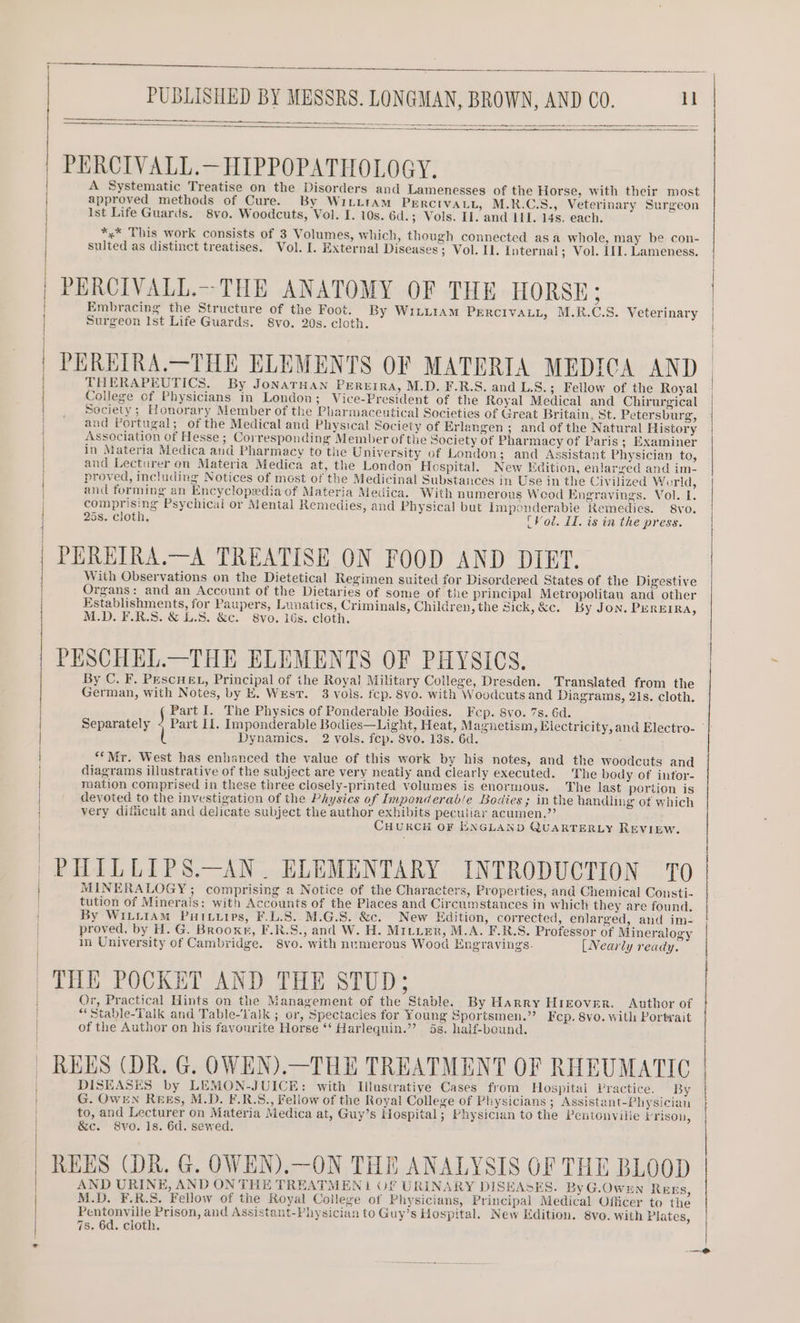 ee Oe A Systematic Treatise on the Disorders and Lamenesses of the Horse, with their most approved methods of Cure. By WiLLtam PERCIVALL, M.R.C.S., Veterinary Surgeon Ist Life Guards. 8vo. Woodcuts, Vol. I. 10s. 6d.; Vols. Il. and LI. 14s. each. *,* This work consists of 3 Volumes, which, though connected asa whole, may be con- sulted as distinct treatises. Vol. I. External Diseases; Vol. I. Internal; Vol. III. Lameness, Embracing the Structure of the Foot. By WILLIAM PERCIVALL, M.R.C.S. Veterinary Surgeon Ist Life Guards. 8vo. 20s. cloth. THERAPEUTICS. By JoNATHAN PEREIRA, M.D. F.R.S. and L.S.; Fellow of the Royal College of Physicians in London; Vice-President of the Royal Medical and Chirurgical Society; Honorary Member of the Pharmaceutical Societies of Great Britain, St. Petersburg, and Portugal; of the Medical and Physical Society of Erlangen ; and of the Natural History Association of Hesse ; Corresponding Member of the Society of Pharmacy of Paris; Examiner in Materia Medica and Pharmacy to the University of London; and Assistant Physician to, and Lecturer on Materia Medica at, the London Hospital. New Edition, enlarged and im- proved, including Notices of most of the Medicinal Substances in Use in the Civilized World, and forming an Encyclopedia of Materia Medica. With numerous Wood Engravings. Vol. L. comprising Psychicai or Mental Remedies, and Physical but Imponderabie Remedies. 8vo. 25s. cloth, (Vod. I. is in the press. With Observations on the Dietetical Regimen suited for Disordered States of the Digestive Organs: and an Account of the Dietaries of some of the principal Metropolitan and other Establishments, for Paupers, Lunatics, Criminals, Children, the Sick, &amp;c. By Jon. PEREIRA, By C. F, PEscHEL, Principal of the Royal Military College, Dresden, Translated from the German, with Notes, by E. WEsT. 3 vols. fcp. 8vo. with Woodcuts and Diagrams, 21s. cloth. Part I. The Physics of Ponderable Bodies. Fcp. 8vo. 7s. 6d. Dynamics. 2 vols. fcp. 8vo. 13s. 6d. ‘*Mr. West has enhanced the value of this work by his notes, and the woodcuts and diagrams illustrative of the subject are very neatly and clearly executed. 'The body of intor- mation comprised in these three closely-printed volumes is enormous. The last portion is devoted to the investigation of the Physics of Imponderab/e Bodies ; in the handling of which very difficult and delicate subject the author exhibits peculiar acumen.”? CHURCH OF ENGLAND QUARTERLY REVIEW. MINERALOGY; comprising a Notice of the Characters, Properties, and Chemical Consti- tution of Minerais: with Accounts of the Places and Circumstances in which they are found. By WILLIAM Putvurps, F.L.S. M.G.S. &amp;c. New Edition, corrected, enlarged, and im- proved, by H. G. Brooxr, F.R.S., and W. H. MILter, M.A. F.R.S. Professor of Mineralogy in University of Cambridge. 8vo. with numerous Wood Engravings. [Nearly ready. Or, Practical Hints on the Management of the Stable. By Harry HIEover. _ Author of “ Stable-Talk and Table-Vajk ; or, Spectacies for Young Sportsmen.” Fcp. 8vo. with Portrait of the Author on his favourite Horse “‘ Harlequin.”’ 5s. half-beund. DISEASES by LEMON-JUICE: with Illustrative Cases from Hospital Practice.“ “By G. OWEN Re&amp;Es, M.D. F.R.S., Fellow of the Royal College of Physicians ; Assistant-Physician to, and Lecturer on Materia Medica at, Guy’s Hospital; Physician to the Pentonville trison, &amp;c. 8vo. 1s. 6d. sewed. AND URINE, AND ON THE TREATMEN | OF URINARY DISEASES. By G.Ownn REEs, M.D. F.R.S. Fellow of the Royal College of Physicians, Principal Medical Officer to the Pentonville Prison, and Assistant-Physician to Guy’s Hospital. New Edition. 8vo. with Plates, 7s. 6d, cloth. RS 5 Fg oS