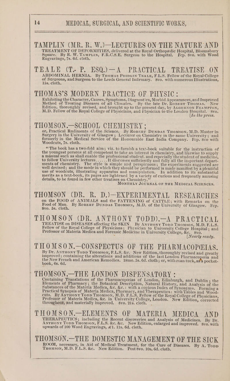 TAMPLIN (MR. R. W.)—LECTURES ON THE NATURE AND TREATMENT OF DEFORMITIES, delivered at the Royal Orthopedic Hospital, Bloomsbury Square. By R. W. TampLin, F.R.C.S.E. Surgeon to the Hospital. Fep. 8vo. with Wood Engravings, 78. 6d. cloth. TEALE (T. P. ESQ.)—A PRACTICAL TREATISE ON ABDOMINAL HERNIA. By THomas PripGIn TEALE, F.L.S. Fellow of the Royal College of Surgeons, and Surgeon to the Leeds General Infirmary. 8vo. with numerous Illustrations, 15s. cloth. THOMAS’S MODERN PRACTICE OF PHYSIC: Exhibiting the Character, Causes, Symptoms, Diagnostics, Morbid Appearances, and Improved Method of Treating Diseases of all Climates. By the late Dr. Roperr Tuomas. New | Edition, thoroughly revised, and brought up to the present day, by ALGERNON FRAMPTON, | M.D. Fellow of the Royal College of Physicians, and Physician to the London Hospital. Svo. [In the press. | THOMSON.—SCHOOL CHEMISTRY ; or, Practical Rudiments of the Science. By Roserr DuNDAS THOMSON, M.D. Master in Surgery in the University of Glasgow ; Lecturer on Chemistry in the same University; and formerly in the Medical Service of the Honourable East India Company. Fep. 8vo with Woodcuts, 7s. cloth. ** The book has a two-fold aim; viz. to furnish a text-book suitable for the instruction of the youngest persons at all competent to take an interest in chemistry, and likewise to supply a manual such as shall enable the professional student. and especially the student of medicine, to follow University lectures...... It discusses sufficiently and fully all the important depart- ments of chemistry. The style is simple and perspicuous; the experiments suggested are well devised; and the mode in which they should be performed is made manifest by a plentiful use of woodcuts, illustrating apparatus and manipulation. In addition to its substantial merits as a text-book, its pages are lightened by a variety of curious and frequently amusing details, to be found in few other treatises on Chemistry.”’ MONTHLY JOURNAL OF THE MEDICAL SCIENCES. THOMSON (DR. R. D.)—EXPERIMENTAL RESEARCHES on the FOOD of ANIMALS and the FATTENING of CATTLE; with Remarks on the Food of a: By Roperr Dunpas THomson, M.D. of the University of Glasgow. Fep. 8vo. 5s. cloth. . PROMS OR AOE AN ONY PO). Pee Pr, TREATISE on DISEASES affecting the SKIN. By Anruony Topp THOMSON, M.D. F.L.S. Fellow of the Royal College of Physicians; Physician to University College Hospital; and Professor of Materia Medica and Forensic Medicine in University College, &amp;c. 8vo. . [Nearly ready. THOMSON.—CONSPECTUS OF THE PHARMACOPQ@IAS. By Dr. AnrHoNy Topp THomson, F.L.S. &amp;c. New Edition, thoroughly revised and greatly improved ; containing the alterations and additions of the last London Pharmacopcia and ue x x Peer and American Remedies. 18mo. 5s. 6d. cloth; or, with roan tuck, a pocket- ook, 6s. 6d. THOMSON.—THE LONDON DISPENSATORY : Containing Translations of the Pharmacopceias of London, Edinburgh, and Dublin ; the Elements of Pharmacy; the Botanical Description, Natural History, and Analysis of the Substances of the Materia Medica, &amp;c. &amp;c.: with a copious Index of Synonyms. ‘Forming a Practical Synopsis of Materia Medica, Pharmacy, and Therapeutics: with Tables and Wood- cuts. By AnrHony Topp THomson, M.D. F.L.S. Fellow of the Royal College of Physicians, Professor of Materia Medica, &amp;c. in University College, London. New Edition, corrected throughout, and materially improved. 8vo. 21s. cloth. THOMSON.—ELEMENTS OF MATERIA MEDICA AND THERAPEUTICS; including the Recent discoveries and Analysis of Medicines. By Dr. ANTHONY Topp THOMSON, F.L.S. &amp;c. &amp;c. New Edition, enlarged and improved. 8vo. with upwards of 100 Wood Engraving, #1. 11s. 6d. cloth. THOMSON.—THE DOMESTIC MANAGEMENT OF THE SICK ROOM, necessary, in Aid of Medical Treatment, for the Cure of Diseases. By A. Topp THOMSON, M.D. F.L.S. &amp;c. New Edition. Post 8vo. 10s. 6d. cloth.