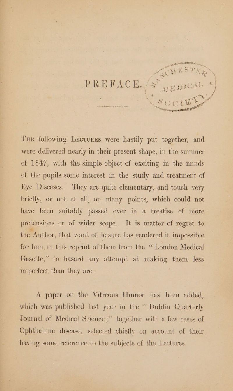 a we i” bs Pee i zz At mony, he *% PREFACE s/s” | pprca PRAC EL {3 pe pncs oy PEDDIE ty SE oe oo ad fe Tux following Lectures were hastily put together, and were delivered nearly i their present shape, in the summer of 1847, with the simple object of exciting in the minds of the pupils some interest in the study and treatment of Hye Diseases. They are quite elementary, and touch very briefly, or not at all, on miany points, which could not have been suitably passed over in a treatise of more pretensions or of wider scope. It is matter of regret to {He lathor. that want of leisure has rendered it impossible for him, in this reprint of them from the London Medical Gazette,’ to hazard any attempt at making them less imperfect than they are. A paper on the Vitreous Humor has been added, which was published last year im the “ Dublin Quarterly Journal of Medical Science ;” together with a few cases of Ophthalmic disease, selected chiefly on account of their. having some reference to the subjects of the Lectures.