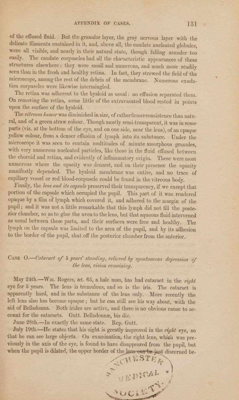 of the effused fluid. But the granular layer, the gray nervous layer with the delicate filaments contained in it, and, above all, the caudate nucleated globules, were all visible, and nearly in their natural state, though falling asunder too easily. The caudate corpuscles had all the characteristic appearances of these structures elsewhere: they were small and numerous, and much more readily seen than in the fresh and healthy retina. In fact, they strewed the field of the microscope, among the rest of the debris of the membrane. Numerous exuda- tion corpuscles were likewise intermingled. | The retina was adherent to the hyaloid as usual: no effusion separated them, On removing the retina, some little of the extravasated blood rested in points upon the surface of the hyaloid. | The vitreous humor was diminished in size, of ratherfirmerconsistence than natu- ral, and of a green straw colour. Though mostly semi-transparent, it was in some parts (viz. at the bottom of the eye, and on one side, near the lens), of an opaque yellow colour, from a denser effusion of lymph into its substance. Under the microscope it was seen to contain multitudes of minute amorphous granules, with very numerous nucleated particles, like those in the fluid effused between the choroid and retina, and evidently of inflammatory origin. These were most numerous where the opacity was densest, and on their presence the opacity manifestly depended. The hyaloid membrane was entire, and no trace of capillary vessel or red blood-corpuscle could be found in the vitreous body. Finally, the Jens and its capsule preserved their transparency, if we except that portion of the capsule which occupied the pupil. This part of it was rendered opaque by a film of lymph which covered it, and adhered to the margin of the pupil; and it was not a little remarkable that this lymph did not fill the poste- rior chamber, so as to glue the uvea to the lens, but that aqueous fluid intervened as usual between these parts, and their surfaces were free and healthy. The lymph on the capsule was limited to the area of the pupil, and by its adhesion to the border of the pupil, shut off the posterior chamber from the anterior. Case O.—Cataract of 5 years’ standing, relieved by spontaneous depression of the lens, vision remaining. May 24th—Wnm. Rogers, et. 65, a hale man, has had cataract in the right eye for 5 years. The lens is tremulous, and so is the iris. The cataract is apparently hard, and in the substance of the lens only. More recently the left lens also has become opaque ; but he can still see his way about, with the aid of Belladonna. Both irides are active, and there is no obvious cause to ac- count for the cataracts. Gutt. Belladonne, bis die. June 28th.—In exactly the same state. Rep. Gutt. July 19th.—He states that his sight is greatly improved in the right eye, so that he can see large objects. On examination, the right lens, which was pre- viously in the axis of the eye, is found to have disappeared from the pupil, but when the pupil is dilated, the upper border of the lens-east*be-just discerned be- “BRITE RN Fm qa .% % tang, , Ae, = 32 GR CA L * } a « 2 a rg 4 9 ty a. - i G « 4 &amp; i q