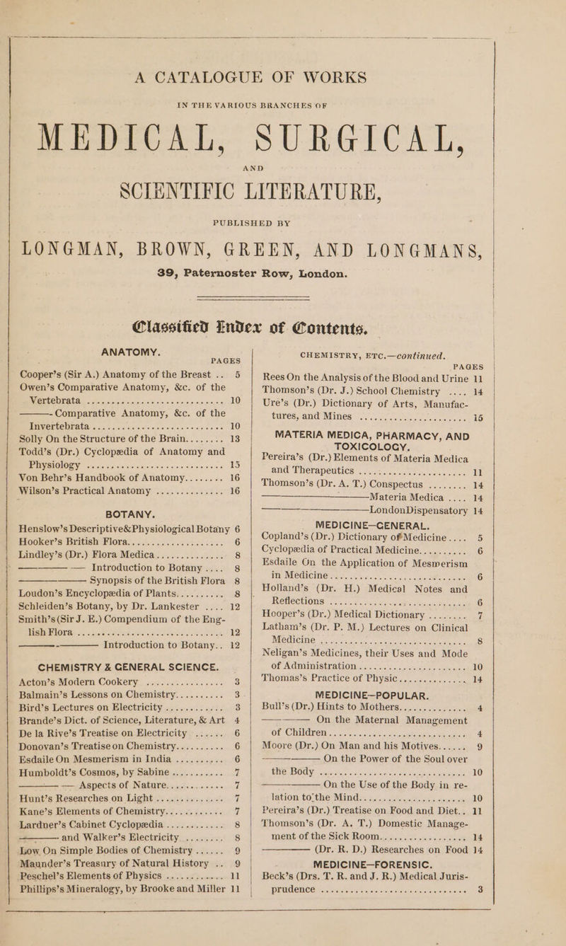 ANATOMY. PAGES Seorier's (Sir A.) Anatomy of the Breast .. 5 Owen’s Comparative Anatomy, &amp;c. of fie NPOCE IED Gali svete Seis iore orsicicisiers.0. raisieioyeusreysis 10 -Comparative Anatomy, &amp;c. of the POLE ENED 5c Goto oie aicoiwe cs des see's vows 10 Solly On the Structure of the Brain........ 13 Todd’s (Dr.) Cyclopedia of Anatomy and PERV SNOIOOQI 5.5 serie (ois its a:syeveltvo cies Ste merece 15 Von Behr’s Handbook of Anatomy........ 16 Wilson’s Practical Anatomy .............. 16 BOTANY. Henslow’s Descriptive&amp;Physiological Botany 6 miooker’s Brite Ploras, 0.664.666 ties aa es 6 Lindley’s (Dr.) Flora Medica.............. 8 —— — Introduction to Botany.... 8 Synopsis of the British Flora 8 Loudon’s Encyclopedia of Plants.......... 8 Schleiden’s Botany, by Dr. Lankester .... 12 Smith’s (Sir J. E.) Compendium of the Eng- MISE HLOLE 53; c sete siesta ea Io eo eae ae 12 -———— Introduction to Botany.. 12 CHEMISTRY &amp; GENERAL SCIENCE. Acton’s Modern Cookery. oo. 02. .0'50000% 3 Balmain’s Lessons on Chemistry.......... 3 Bird’s Lectures on Electricity ............ 3 Brande’s Dict. of Science, Literature, &amp; Art 4 De la Rive’s Treatise on Electricity ...... 6 Donoyan’s Treatise on Chemistry.......... 6 Esdaile On Mesmerism in India .......... 6 Humboldt’s Cosmos, by Sabine........... 7 —— Aspects of Nature............ 7 Hunt’s Researches on Light .............. i Kane’s Elements of Chemistry............ 7 Lardner’s Cabinet Cyclopedia ............ 8 - and Walker’s Electricity. ........ 8 Maunder’s Treasury of Natural History .. 9 Peschel’s Elements of Physics ............ 11 Phillips’s Mineralogy, by Brooke and Miller 11 CHEMISTRY, ETC.—continued. Rees On the Analysis of the Blood and Urine Thomson’s (Dr. J.) School Chemistry Ure’s (Dr.) Dictionary of Arts, Manufac- tures, and Mines ee ee ee cone eso reese eeve MATERIA MEDICA, PHARMACY, AND TOXICOLOCY. Pereira’s (Dr. ) Elements of Materia Medica ant Therapeutics: . oo... wee ncness cass Thomson’s (Dr. A. T.) Conspectus ........ Materia Medica .... LondonDispensatory MEDICINE—GENERAL. Copland’s (Dr.) Dictionary of Medicine .... Cyclopedia of Practical Medicine.......... Esdaile On the Application of Mesmerism in Medicine SC i REMECEIONS: 2k is3 «es Sin ise Meron Hooper’s (Dr.) Medical eens Saietet odes Latham’s (Dr. P. M.) Lectures on Clinical Medicine ..... ORE SAN SS 2 eect Neligan’s Medicines, their Uses and Mode Ol ACMIDIStLAIOM sa. eos sctsiesolse deans Thomas’s Practice of Physic... cc: 0... . 0 MEDICINE—POPULAR. Bull’s (Dr.) Hints to Mothers.............. On the Maternal Management Of. CARO 5. crvin, vio 5a hx he cae ae aes Moore (Dr.) On Man and his Motives...... On the Power of the Soul over BITC eS OOLY: sronsdings. 9acco syne tio eras ae On the Use of the Body in re- lation: tosthe Mind a: 4a etter lee ee, secrcwnts Pereira’s (Dr.) Treatise on Food and Diet.. Thomson’s (Dr. A. T.) Domestic Manage- ment of the Sick Room......4. 40.646 s0.0008 MEDICINE—FORENSIC. Becks (Drs. T. R. and J. R.) Medical Juris- prudence eC ee ll 15 10 14 11