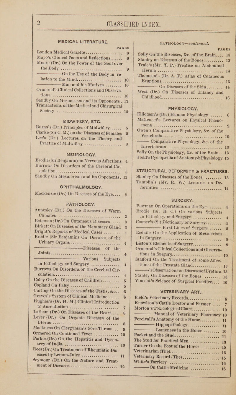 2 MEDICAL LITERATURE. PAGES London Medical Gazette ............ ccc 5 8 Mayo’s Clinical Facts and Reflections...... 9 Moore (Dr.) On the Power of the Soul over the Body On the Use of the Body in re- lation to the Mind)... be ne oa. dase oe 10 Man and his Motives ........ 10 Ormerod’s Clinical Collections and Observa- tions Transactions of the Medicaland Chirurgical DOCTEEN Halt de Ar We He We ROE pes ok 15 MIDWIFERY, ETC. Burns’s (Dr.) Principles of Midwifery... &gt;... 5 Clarke (Sir C. M.) on the Diseases of Females 5 Lee’s (Dr.) Lectures on the Theory and Practice of Midwifery NEUROLOGY. Burrows On Disorders of the Cerebral Cir- CUMAUIOIN Fi cre eeteereihe oie etc cai eee 5 Sandby On Mesmerism and its Opponents. 12 CPHTHALMGLOCY. Mackenzie (Dr.) On Diseases of the Eye.... 9 PATHOLOGY. _ Annesley (Dr.) On the Diseases of Warm Climates Bateman (Dr.) On Cutaneous Diseases .... 3 Bright’s Reports of Medical Cases ........ 4 Brodie (Sir Benjamin) On Diseases of the Uwimary OVeanes. c. foc lcgcc eee cn 4 ~—====-Diseases of the Joists... 66.0... dis Ware: susvechigis Yaiess pola tele jare see ——Various Subjects in Pathology and Surgery .............. 4 Burrows On Disorders-of the Cerebral Cir- CI NGIOM orc: s.c ah sisnclarsle Mans reciaa ein tiarsios dss tc 4 Coley On the Diseases of Children ........ 5 Woplond On-Paleyn. ..)&lt;00.05.ssmnieawmeroader oa 5 Curling On the Diseases of the Testis, &amp;c.. 6 Hughes’s (Dr. H. M.) Clinical Introduction to Auscultation Latham (Dr.) On Diseases of the Heart.... 8 Lever (Dr.) On Organic Diseases of the UOT. ..5, were. we oak Ba UN eee ee 8 Ormerod On Continued Fever ............ 10 Parkes (Dr.) On the Hepatitis and Dysen- tery of India Rees(Dr.) On Treatment of Rheumatic Dis- eases by Lemon-Juice Seymour (Dr.) On the Nature and Treat- ment of Diseases. i. 6.00004 ocahSiod 12 PATHOLOGY—continued. PAGES Solly On the Diseases, &amp;c. of the Brain.... 13 Stanley on Diseases of the Bones.......... 13 Teale’s (Mr. T. P.) Treatise on Abdominal PLGUIIA. 555/058 cles cee oan Se 14 Thomson’s (Dr. A. T.) Atlas of Cutaneous EPUPRIONS, H1.25545 04M s « Saccirss oe eee 15 — On Diseases of the Skin........ 14 West (Dr.) On Diseases of Infancy and CHUGH OOW i. 5 6 fe etre ote isan 16 PHYSIOLOGY. Elliotson’s (Dr.) Human Physiology ...... 6 Matteucci’s Lectures on Physical Phzeno- MIO TUAR Ss refeiats (o -vie)s ehsleneoeier71+) ieee error 9 Owen’s Comparative Physiology, &amp;c. of the Wier lem natal ct ie8 Mit sacs a can Snanes Aue 10: Comparative Physiology, &amp;c. of the Invertebrata’... cade aad cose 16 Solly On the Physiology, &amp;c. of the Brain.. 13 * STRUCTURAL DEFORMITY &amp; FRACTURES. Stanley On Diseases of the Bones ........ 13 ‘Tamplin’s (Mr. R. W.) Lectures on De- POTIIGES 3c 5. sss. 0u 0 inten sore ee 14 SURGERY, Bowman On Operations on the Eye ...... 3 Bredie (Sir B. C.) On various Subjects in Pathology and Surgery: .............. + Cooper’s (S.) Dictionary of Surgery........ 5 —— First Lines:of Surgery... 5 Esdaile On the Application of Mesmerism in Surperpin, og. pistes sags. i cel eee 6 Liston’s Elements of Surgery.............. 8 Ormerod’s Clinical Coliections and Observa- tions in: Sugpery, .«k.« ecg. ate 10 Stafford On the Treatment of some Affec- tions of the Prostate Gland.............. 13 ~’ sObservations on DiseasesofUrethra 13 Stanley On Diseases of the Bones ........ 13 Vincent’s Science of Surgical Practice. ... 16 5 VETERINARY ART. Field’s Veterinary Records......... chao dors . 6 Knowlson’s Cattle Doctor.and Farmer .. Hoy Morton’s Toxicological Chart.............. 10 — Manual of Veterinary Pharmacy 10 Percivall’s Anatomy of the Horse.......... 11 —— Hippopathology........ Pica hic 11 Lameness in the Horse........ 10 Poeket and the Stud. ...)....0...22.).05. Phas 1 The Stud for Practical Men .............. 13 Turner On the Foot of the Horse.......... 15 Veterinarian (Phe) S 2 eS bad ae 15 Veterinary Record (The)................. eA, White's Parriety 2.4.0.8 veel Relies 16 AOE orien 16 On Cattle Medicine