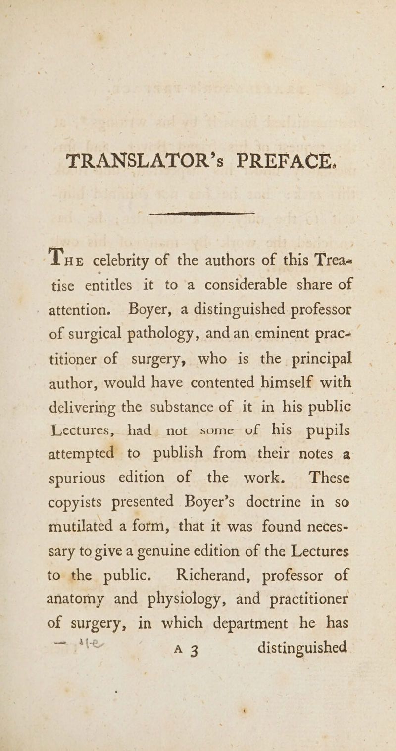 TRANSLATOR’s PREFACE. Tue celebrity of the authors of this Treas tise entitles it to a considerable share of attention. Boyer, a distinguished professor of surgical pathology, and an eminent prac= titioner of surgery, who is the principal author, would have contented himself with delivering the substance of it in his public Lectures, had. not some of his pupils attempted to publish from their notes a spurious edition of the work. These copyists presented Boyer’s doctrine in so mutilated a form, that it was found neces- sary to give a genuine edition of the Lectures to the public. Richerand, professor of anatomy and physiology, and practitioner of surgery, in which department he has D ae (ee distinguished