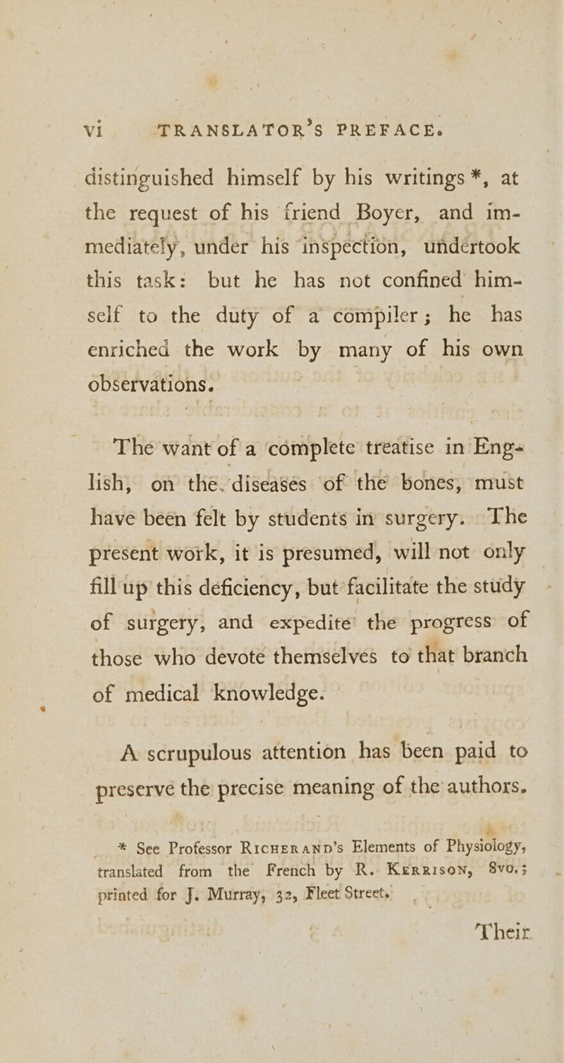 distinguished himself by his writings *, at the request of his friend Boyer, and im- mediately, under his inspection, undértook this task: but he has not confined him- self to the duty of a compiler; he has enriched the work by many of his own observations. The want of a complete treatise in Eng lish, on the: disdasés of the bones, must have been felt by students in surgery. The present work, it is presumed, will not only fill up this deficiency, but facilitate the study of surgery, and expedite’ the progress of those who devote themselves to that branch of medical knowledge. A scrupulous attention has been paid to preserve the precise meaning of the authors. k __ * See Professor RicHERAND’s Elements of Physiology, translated from the French by R. Kerrison, 8v0,3 printed for J. Murray, 32, Fleet Street. Their