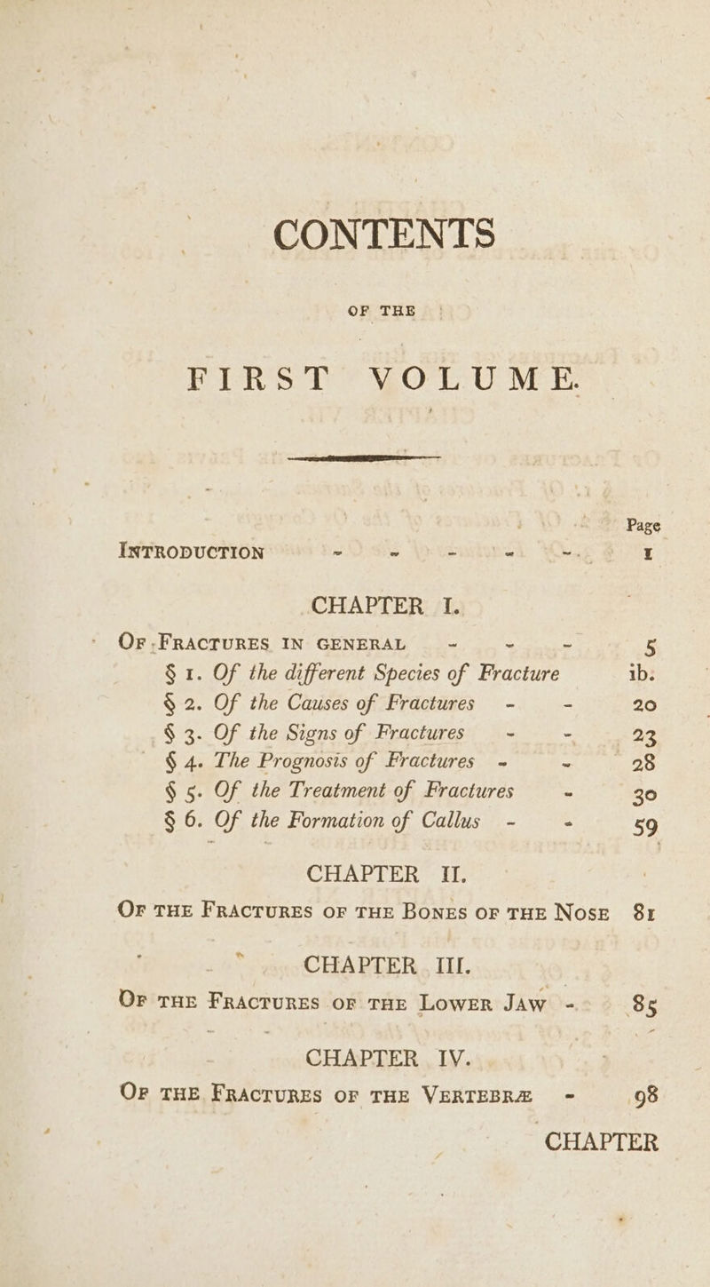 FIRST’ VOLUME : Page INTRODUCTION - ~ - = mae I CHAPTER 1. Or -FRACTURES IN GENERAL ~ - - 5 § 1. Of the different Species of Fracture ib. $ 2. Of the Causes of Fractures - - 20 § 3. Of the Signs of Fractures - - 23 § 4. The Prognosis of Fractures - ss 28 § 5. Of the Treatment of Fractures - 30 § 6. Of the Formation of Callus - - 59 CHAPTER IL. OF THE FRACTURES OF THE BONES OF THE NOSE 8r  CHAPTER III. Or THE FRACTURES oF THE LOWER JAW : 85 CHAPTER IV. OF THE FRACTURES OF THE VERTEBRÆ - 98